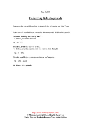 Page 8 of 18


                       Converting Kilos to pounds

In this section you will learn how to convert Kilos to Pounds, and Vice Versa.


Let’s start off with looking at converting Kilos to pounds. 86 kilos into pounds:

Step one, multiply the kilos by TWO.
To do this, just double the kilos.

86 x 2 = 172

Step two, divide the answer by ten.
To do this, just put a decimal point one place in from the right.

172 / 10 = 17.2

Step three, add step two’s answer to step one’s answer.

172 + 17.2 = 189.2

86 Kilos = 189.2 pounds




                         http://www.memorymentor.com/
                     © Memorymentor 2006. All Rights Reserved.
                  Maths Tips and Tricks to Improve Your Math Abilities
 