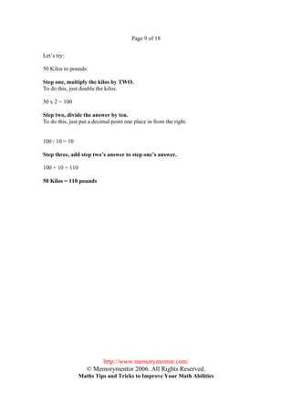 Page 9 of 18


Let’s try:

50 Kilos to pounds:

Step one, multiply the kilos by TWO.
To do this, just double the kilos.

50 x 2 = 100

Step two, divide the answer by ten.
To do this, just put a decimal point one place in from the right.


100 / 10 = 10

Step three, add step two’s answer to step one’s answer.

100 + 10 = 110

50 Kilos = 110 pounds




                        http://www.memorymentor.com/
                    © Memorymentor 2006. All Rights Reserved.
                 Maths Tips and Tricks to Improve Your Math Abilities
 