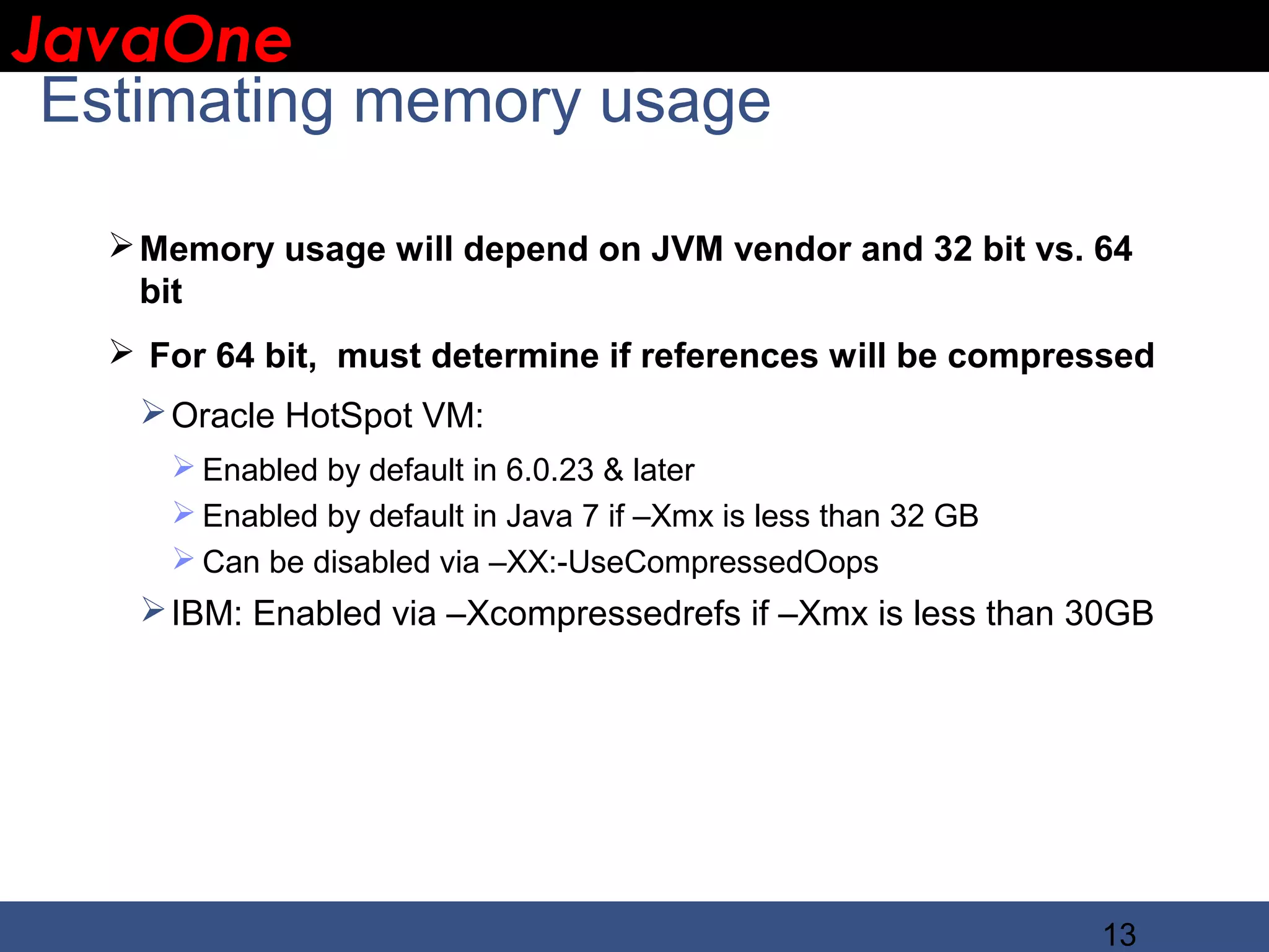 JavaOne IBM CONFIDENTIAL Estimating memory usage  Memory usage will depend on JVM vendor and 32 bit vs. 64 bit  For 64 bit, must determine if references will be compressed  Oracle HotSpot VM:  Enabled by default in 6.0.23 & later  Enabled by default in Java 7 if –Xmx is less than 32 GB  Can be disabled via –XX:-UseCompressedOops  IBM: Enabled via –Xcompressedrefs if –Xmx is less than 30GB 13 