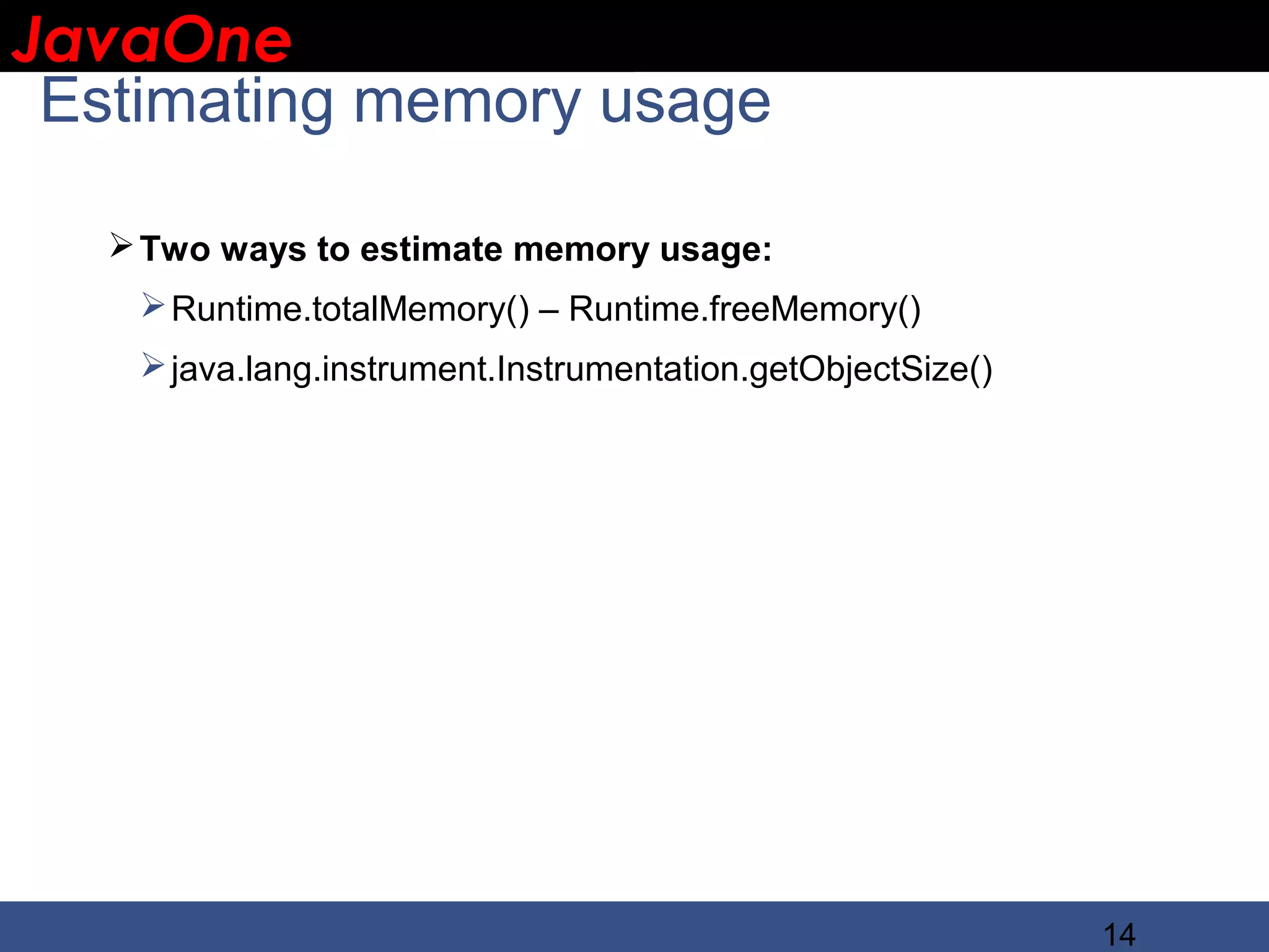 JavaOne IBM CONFIDENTIAL Estimating memory usage  Two ways to estimate memory usage:  Runtime.totalMemory() – Runtime.freeMemory()  java.lang.instrument.Instrumentation.getObjectSize() 14 