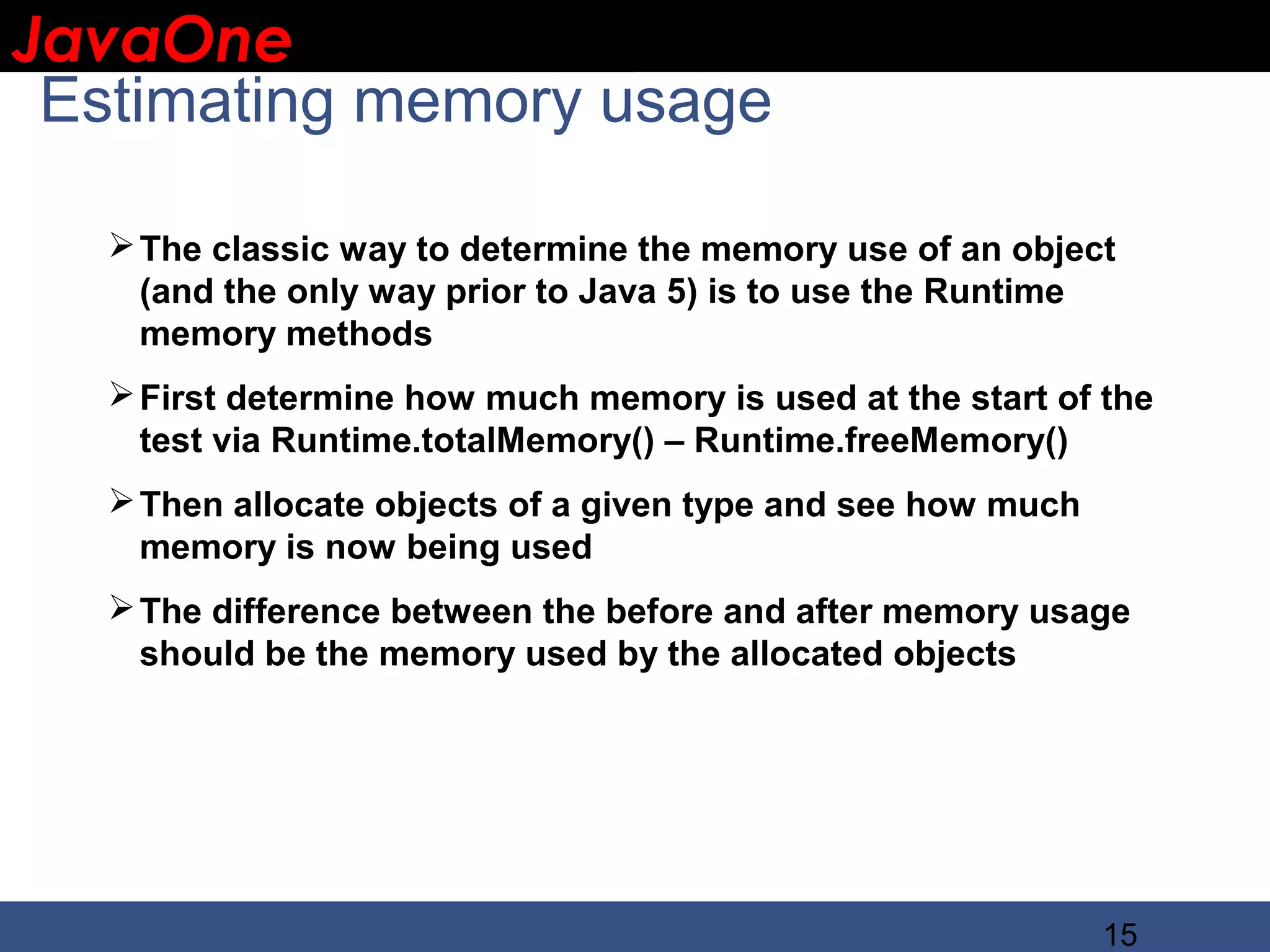 JavaOne IBM CONFIDENTIAL Estimating memory usage  The classic way to determine the memory use of an object (and the only way prior to Java 5) is to use the Runtime memory methods  First determine how much memory is used at the start of the test via Runtime.totalMemory() – Runtime.freeMemory()  Then allocate objects of a given type and see how much memory is now being used  The difference between the before and after memory usage should be the memory used by the allocated objects 15 