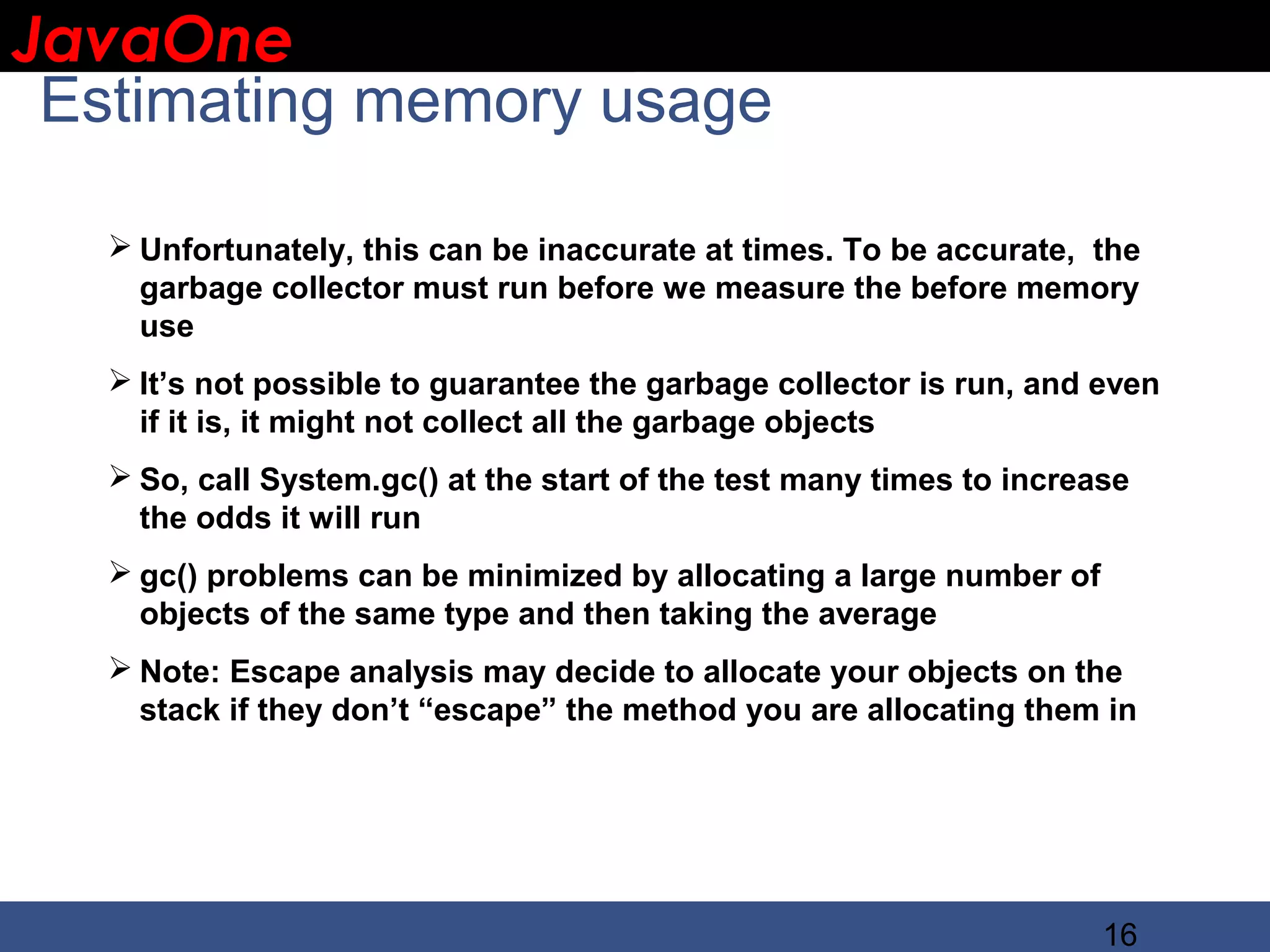 JavaOne IBM CONFIDENTIAL Estimating memory usage  Unfortunately, this can be inaccurate at times. To be accurate, the garbage collector must run before we measure the before memory use  It’s not possible to guarantee the garbage collector is run, and even if it is, it might not collect all the garbage objects  So, call System.gc() at the start of the test many times to increase the odds it will run  gc() problems can be minimized by allocating a large number of objects of the same type and then taking the average  Note: Escape analysis may decide to allocate your objects on the stack if they don’t “escape” the method you are allocating them in 16 