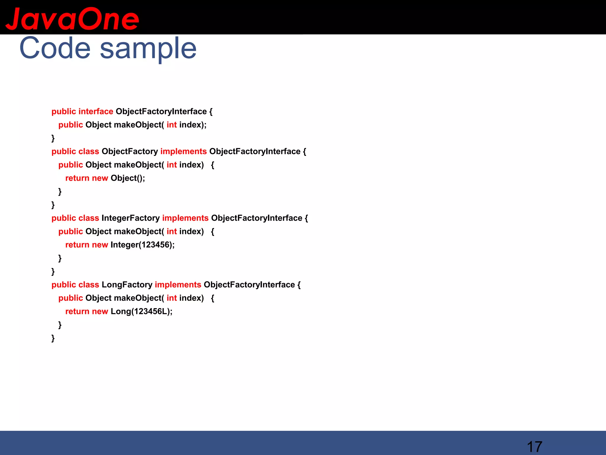 JavaOne IBM CONFIDENTIAL Code sample public interface ObjectFactoryInterface { public Object makeObject( int index); } public class ObjectFactory implements ObjectFactoryInterface { public Object makeObject( int index) { return new Object(); } } public class IntegerFactory implements ObjectFactoryInterface { public Object makeObject( int index) { return new Integer(123456); } } public class LongFactory implements ObjectFactoryInterface { public Object makeObject( int index) { return new Long(123456L); } } 17 