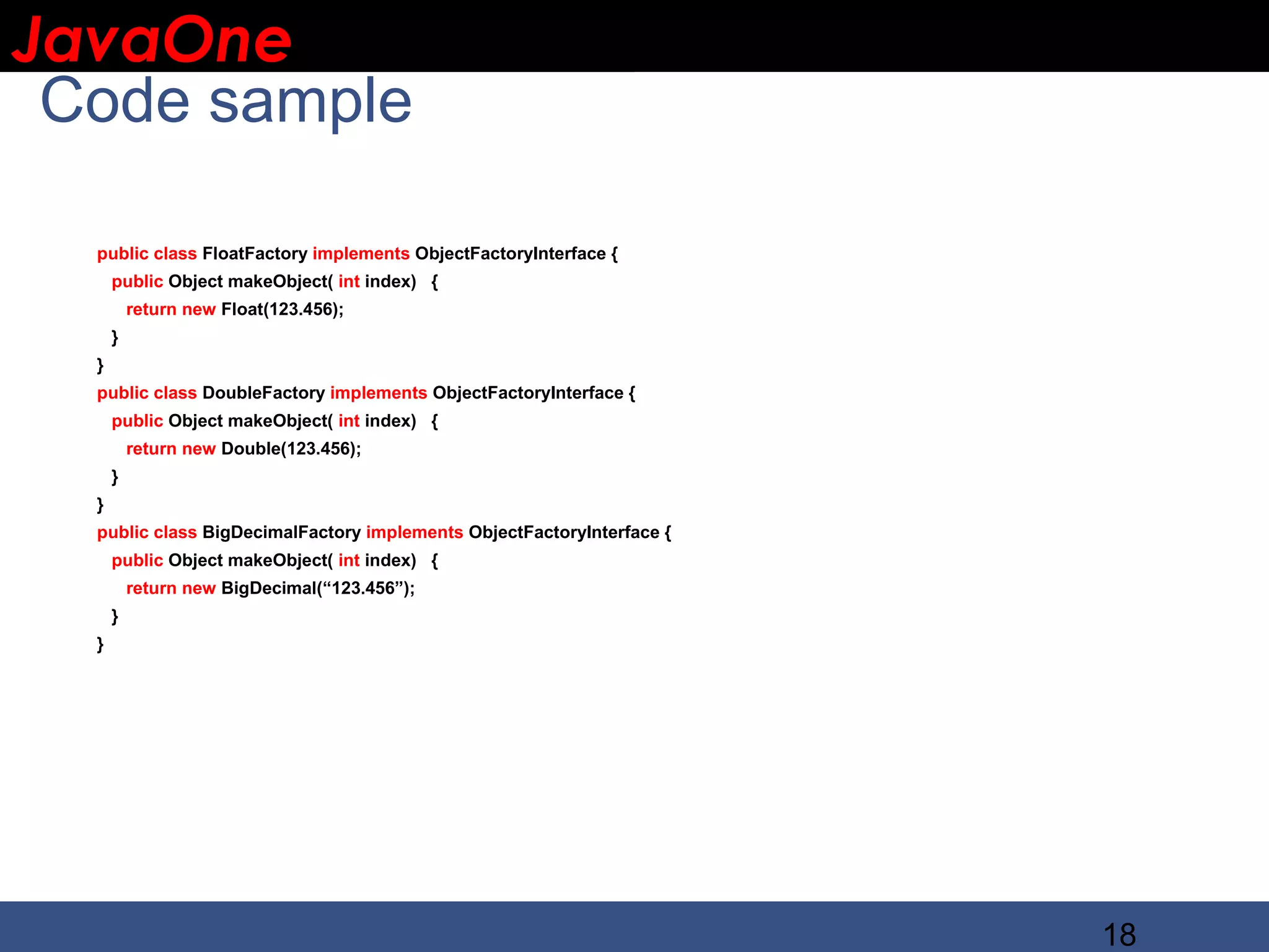 JavaOne IBM CONFIDENTIAL Code sample public class FloatFactory implements ObjectFactoryInterface { public Object makeObject( int index) { return new Float(123.456); } } public class DoubleFactory implements ObjectFactoryInterface { public Object makeObject( int index) { return new Double(123.456); } } public class BigDecimalFactory implements ObjectFactoryInterface { public Object makeObject( int index) { return new BigDecimal(“123.456”); } } 18 