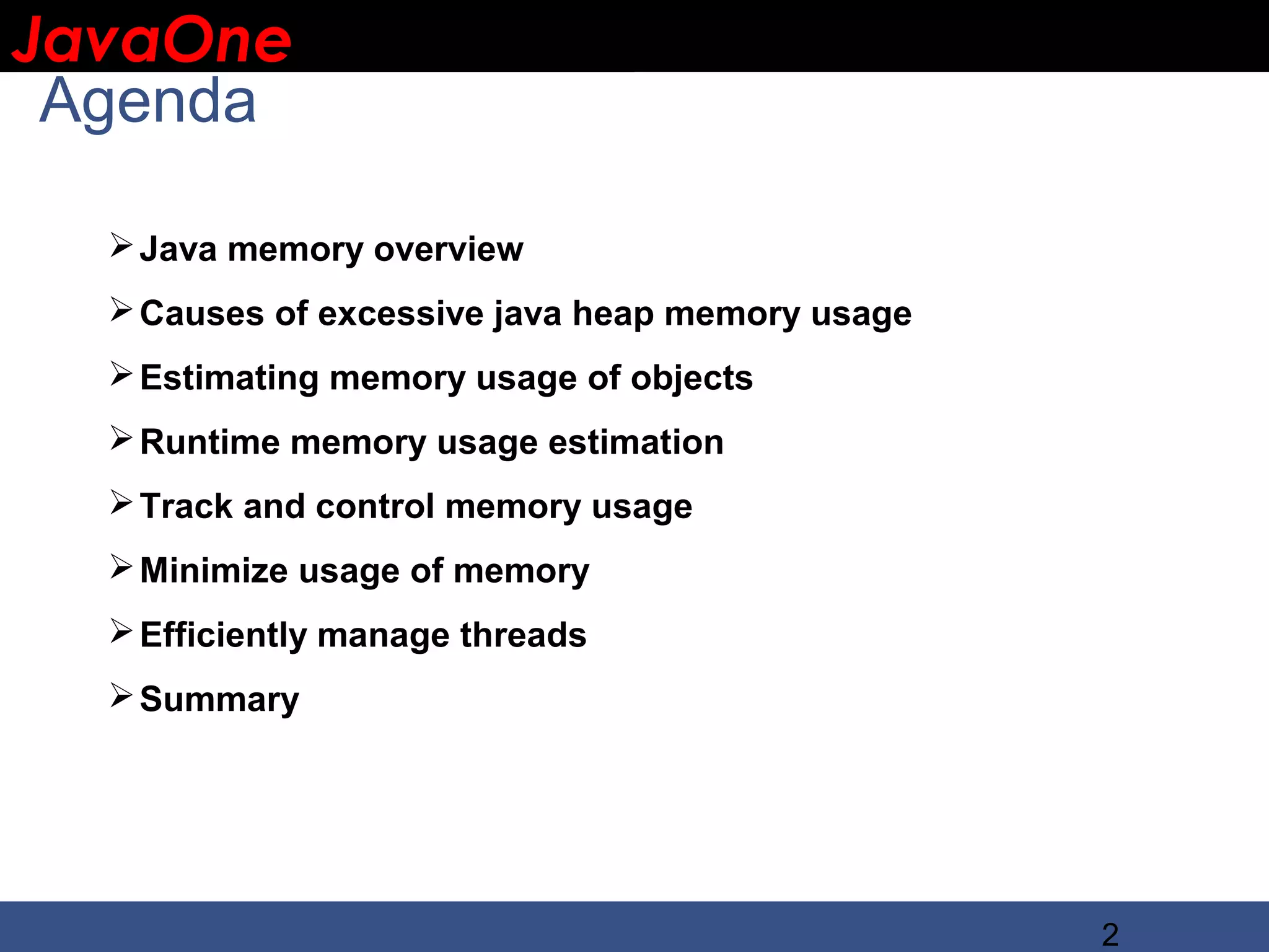 JavaOne IBM CONFIDENTIAL Agenda  Java memory overview  Causes of excessive java heap memory usage  Estimating memory usage of objects  Runtime memory usage estimation  Track and control memory usage  Minimize usage of memory  Efficiently manage threads  Summary 2 
