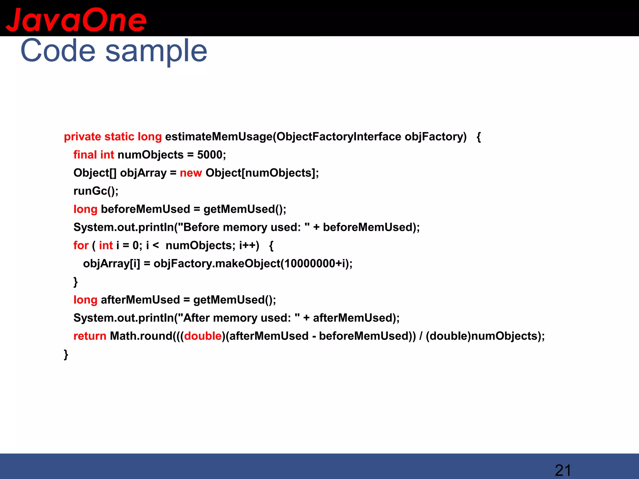 JavaOne IBM CONFIDENTIAL Code sample private static long estimateMemUsage(ObjectFactoryInterface objFactory) { final int numObjects = 5000; Object[] objArray = new Object[numObjects]; runGc(); long beforeMemUsed = getMemUsed(); System.out.println("Before memory used: " + beforeMemUsed); for ( int i = 0; i < numObjects; i++) { objArray[i] = objFactory.makeObject(10000000+i); } long afterMemUsed = getMemUsed(); System.out.println("After memory used: " + afterMemUsed); return Math.round(((double)(afterMemUsed - beforeMemUsed)) / (double)numObjects); } 21 