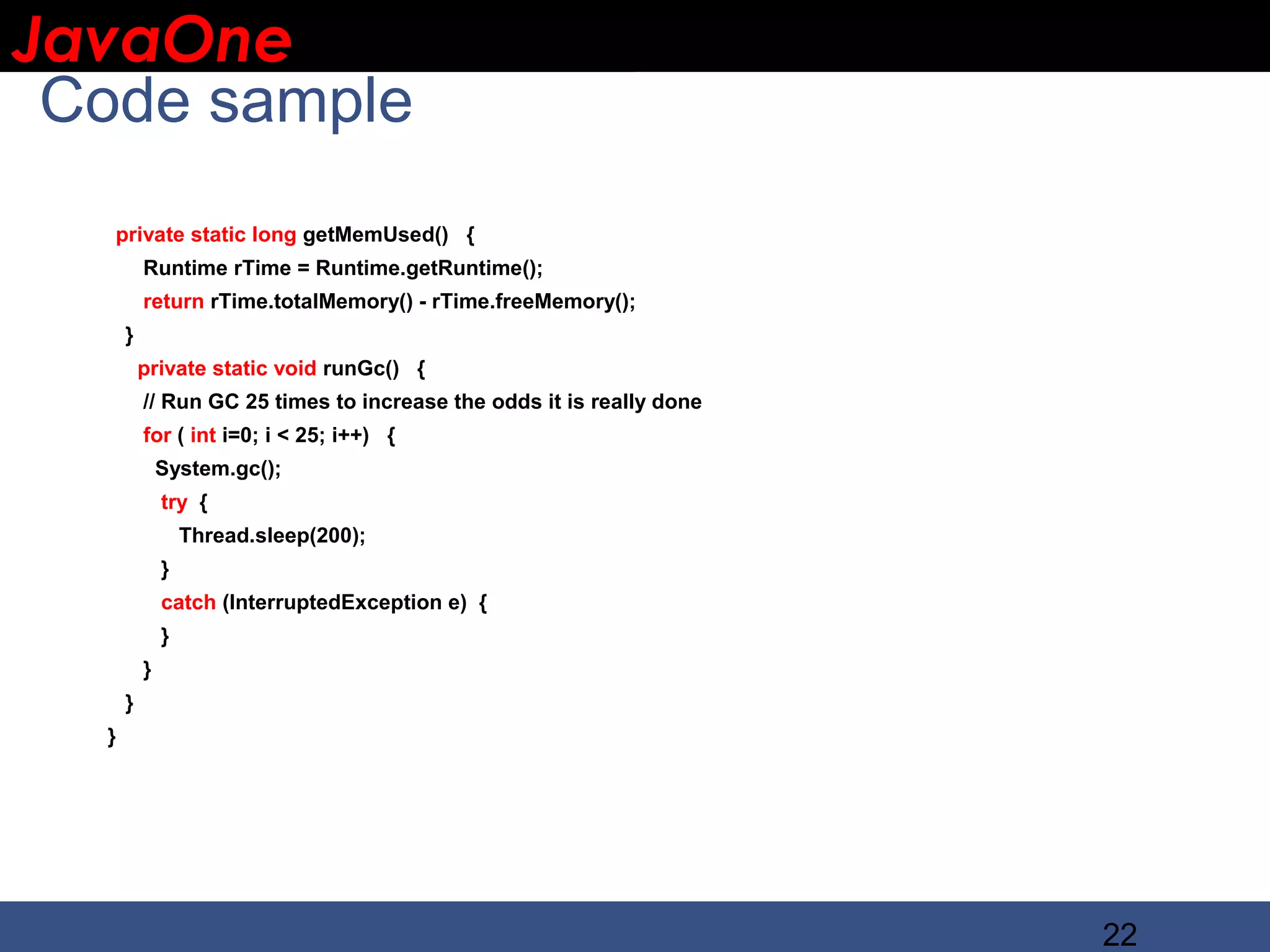 JavaOne IBM CONFIDENTIAL Code sample private static long getMemUsed() { Runtime rTime = Runtime.getRuntime(); return rTime.totalMemory() - rTime.freeMemory(); } private static void runGc() { // Run GC 25 times to increase the odds it is really done for ( int i=0; i < 25; i++) { System.gc(); try { Thread.sleep(200); } catch (InterruptedException e) { } } } } 22 