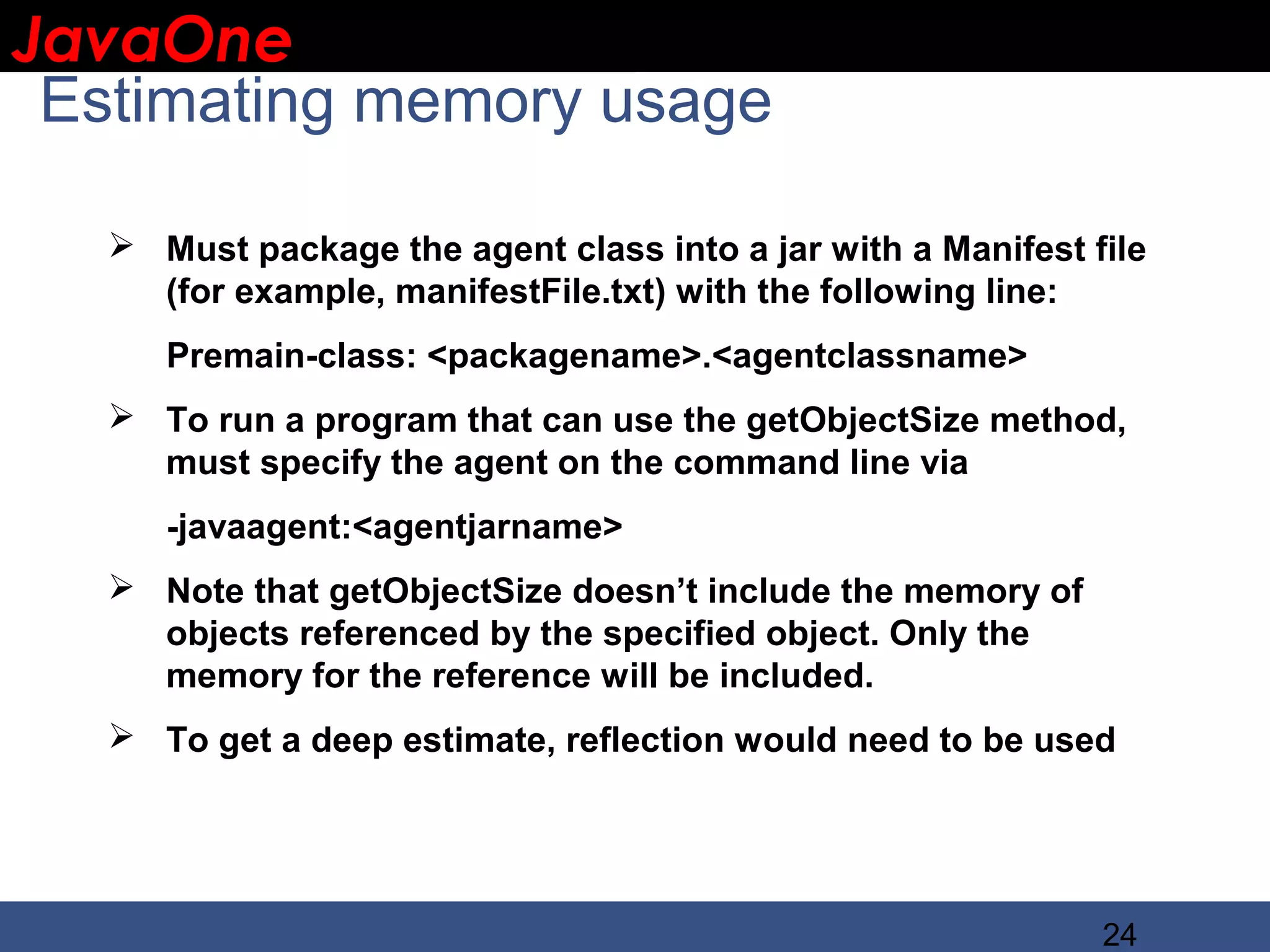 JavaOne IBM CONFIDENTIAL Estimating memory usage  Must package the agent class into a jar with a Manifest file (for example, manifestFile.txt) with the following line: Premain-class: <packagename>.<agentclassname>  To run a program that can use the getObjectSize method, must specify the agent on the command line via -javaagent:<agentjarname>  Note that getObjectSize doesn’t include the memory of objects referenced by the specified object. Only the memory for the reference will be included.  To get a deep estimate, reflection would need to be used 24 