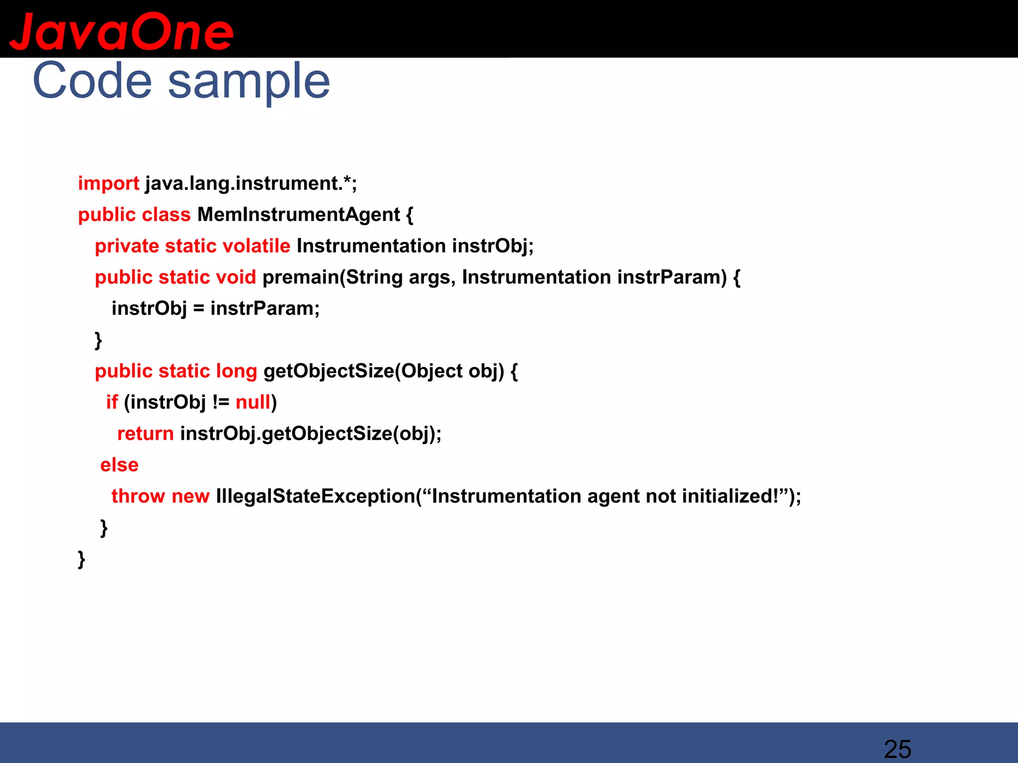 JavaOne IBM CONFIDENTIAL Code sample import java.lang.instrument.*; public class MemInstrumentAgent { private static volatile Instrumentation instrObj; public static void premain(String args, Instrumentation instrParam) { instrObj = instrParam; } public static long getObjectSize(Object obj) { if (instrObj != null) return instrObj.getObjectSize(obj); else throw new IllegalStateException(“Instrumentation agent not initialized!”); } } 25 