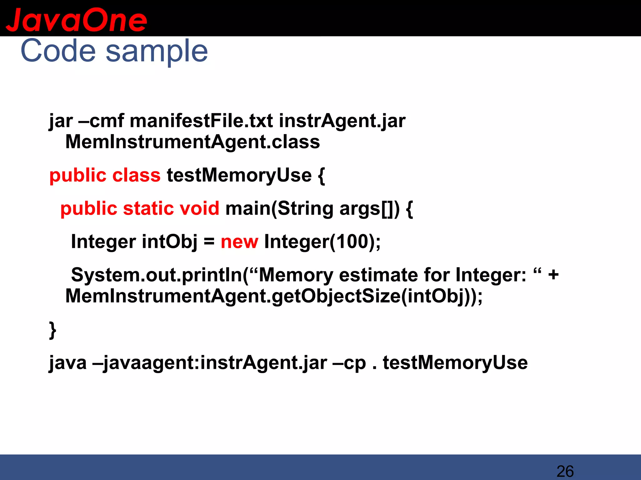 JavaOne IBM CONFIDENTIAL Code sample jar –cmf manifestFile.txt instrAgent.jar MemInstrumentAgent.class public class testMemoryUse { public static void main(String args[]) { Integer intObj = new Integer(100); System.out.println(“Memory estimate for Integer: “ + MemInstrumentAgent.getObjectSize(intObj)); } java –javaagent:instrAgent.jar –cp . testMemoryUse 26 