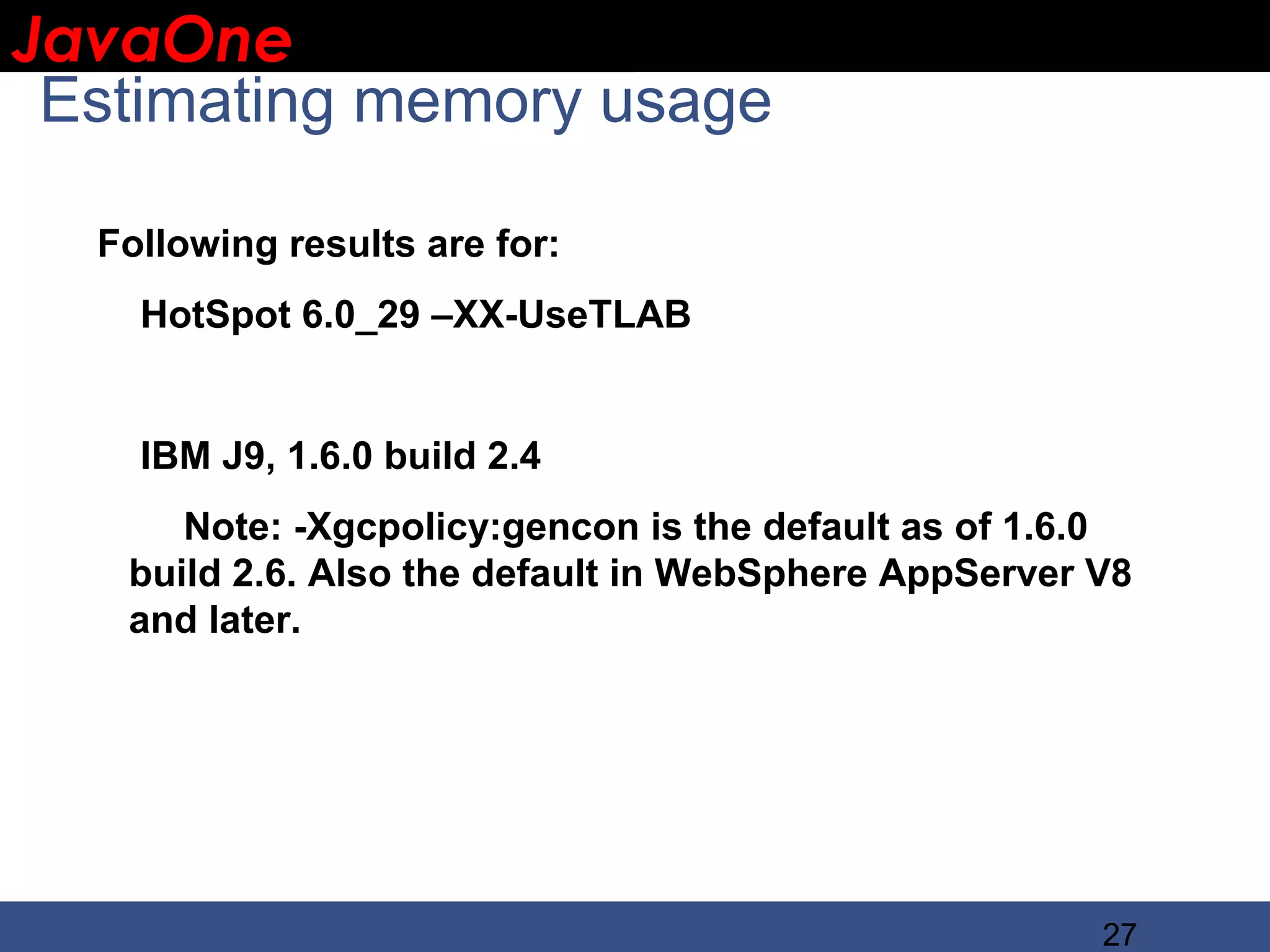 JavaOne IBM CONFIDENTIAL Estimating memory usage Following results are for: HotSpot 6.0_29 –XX-UseTLAB IBM J9, 1.6.0 build 2.4 Note: -Xgcpolicy:gencon is the default as of 1.6.0 build 2.6. Also the default in WebSphere AppServer V8 and later. 27 