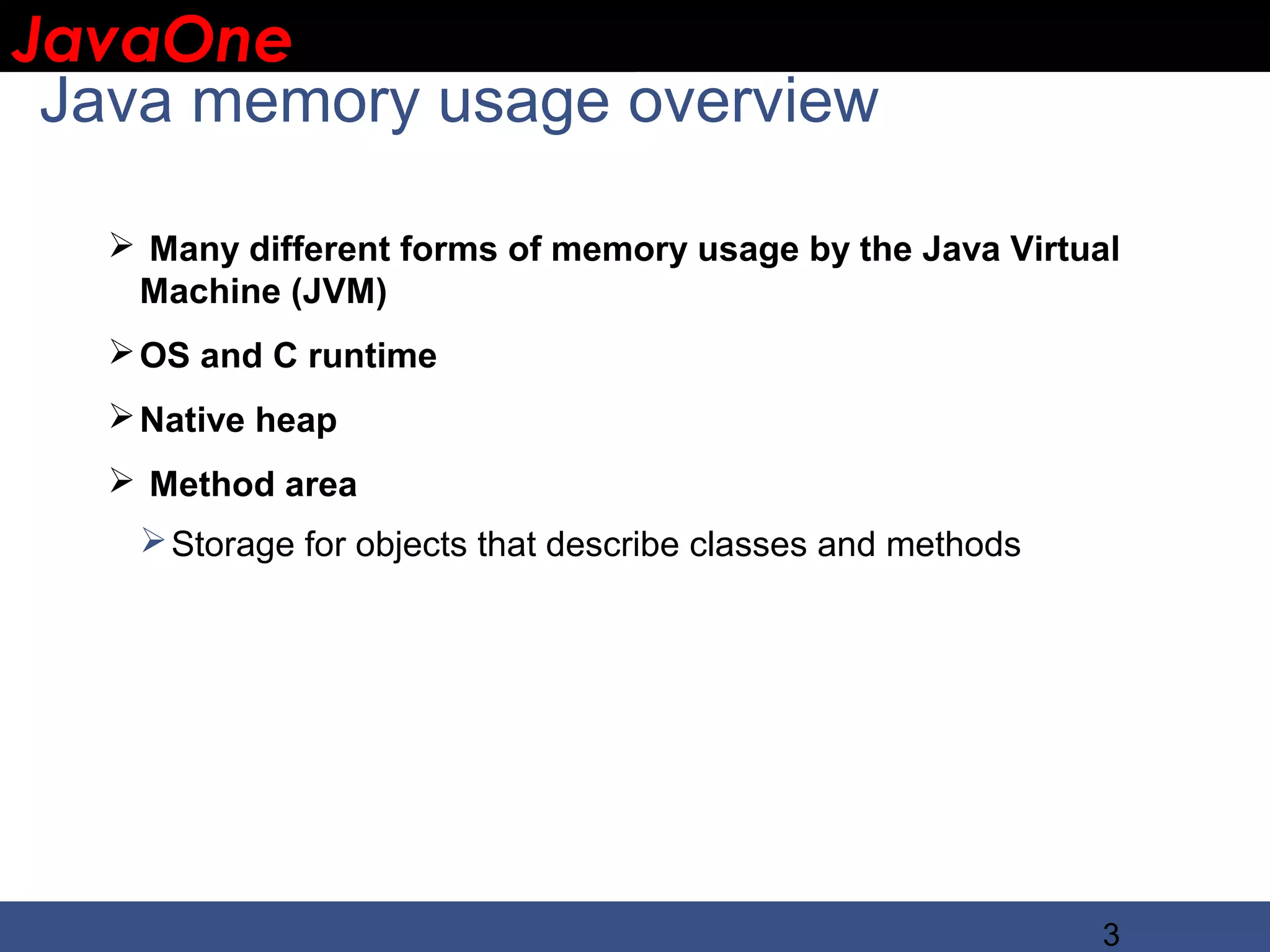 JavaOne IBM CONFIDENTIAL Java memory usage overview  Many different forms of memory usage by the Java Virtual Machine (JVM)  OS and C runtime  Native heap  Method area  Storage for objects that describe classes and methods 3 