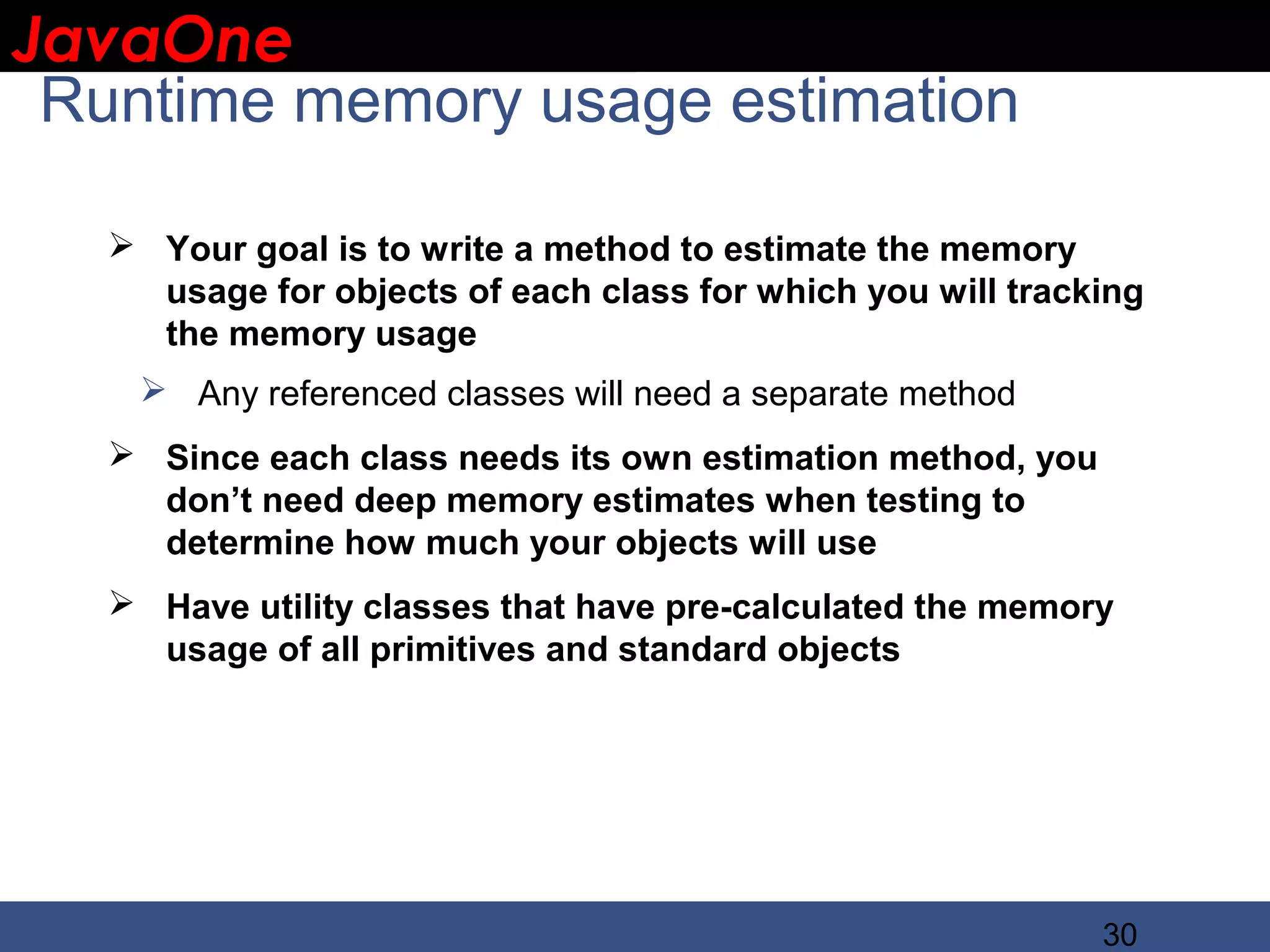 JavaOne IBM CONFIDENTIAL Runtime memory usage estimation  Your goal is to write a method to estimate the memory usage for objects of each class for which you will tracking the memory usage  Any referenced classes will need a separate method  Since each class needs its own estimation method, you don’t need deep memory estimates when testing to determine how much your objects will use  Have utility classes that have pre-calculated the memory usage of all primitives and standard objects 30 