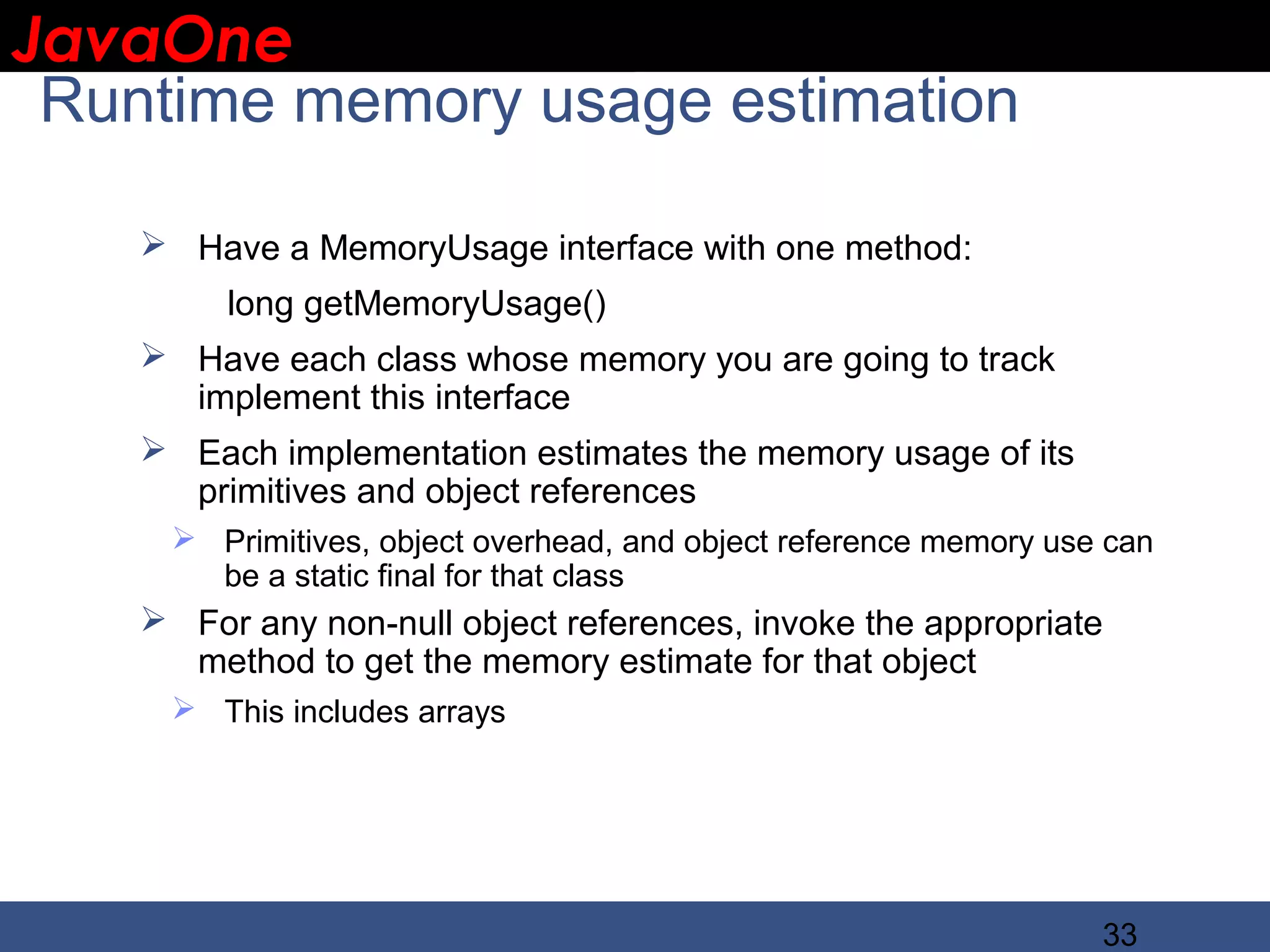 JavaOne IBM CONFIDENTIAL Runtime memory usage estimation  Have a MemoryUsage interface with one method: long getMemoryUsage()  Have each class whose memory you are going to track implement this interface  Each implementation estimates the memory usage of its primitives and object references  Primitives, object overhead, and object reference memory use can be a static final for that class  For any non-null object references, invoke the appropriate method to get the memory estimate for that object  This includes arrays 33 