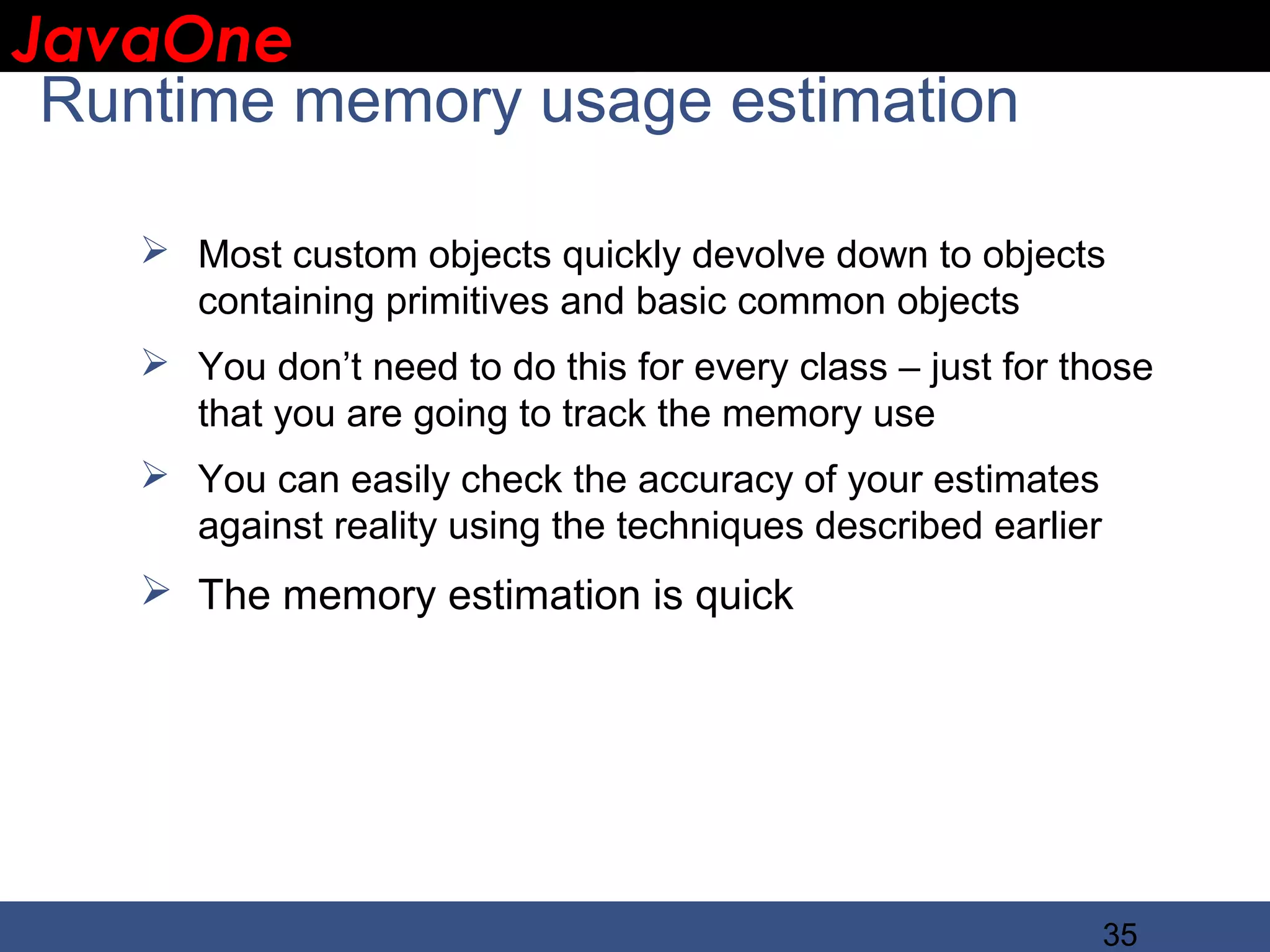 JavaOne IBM CONFIDENTIAL Runtime memory usage estimation  Most custom objects quickly devolve down to objects containing primitives and basic common objects  You don’t need to do this for every class – just for those that you are going to track the memory use  You can easily check the accuracy of your estimates against reality using the techniques described earlier  The memory estimation is quick 35 