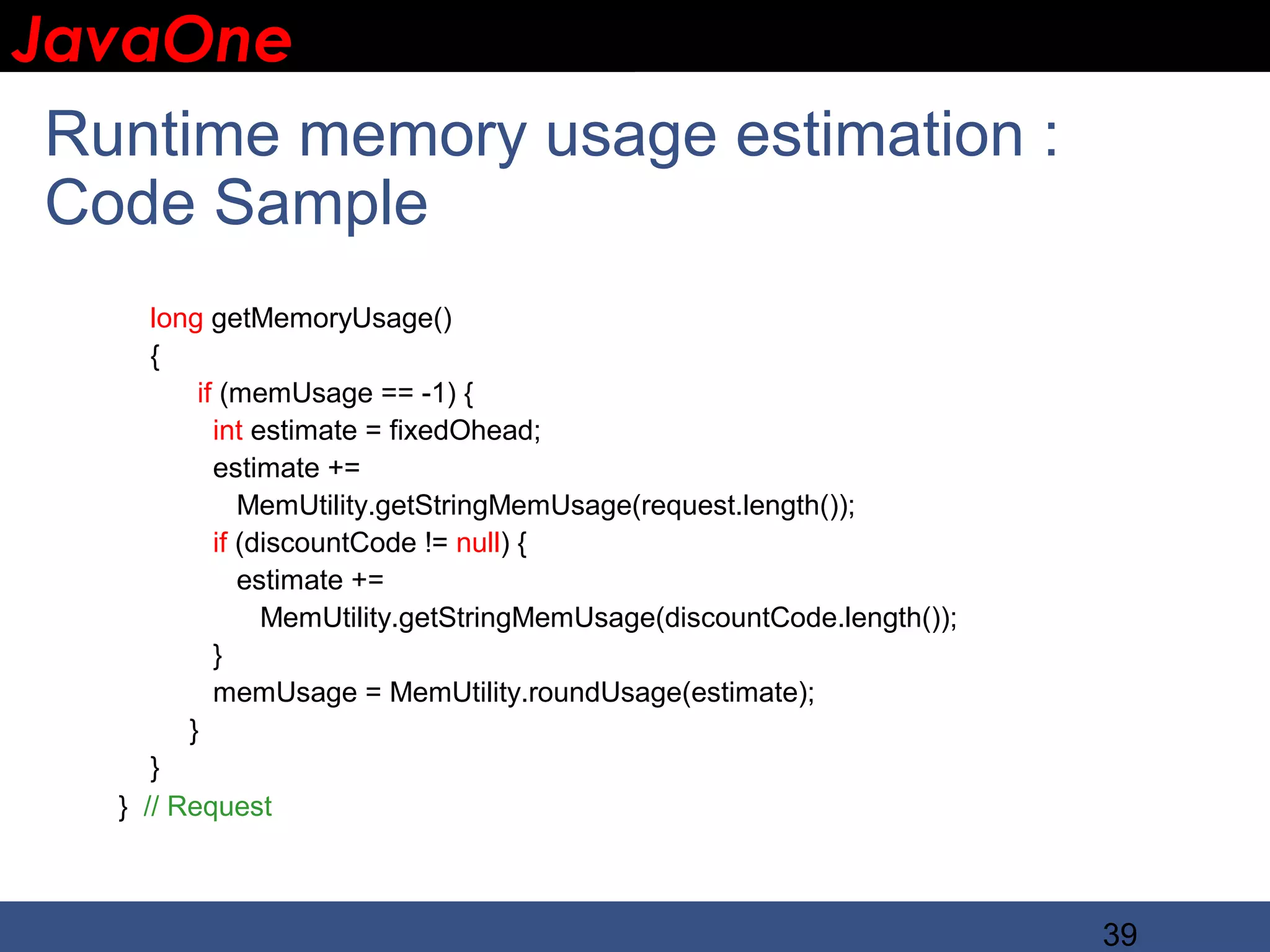 JavaOne IBM CONFIDENTIAL Runtime memory usage estimation : Code Sample long getMemoryUsage() { if (memUsage == -1) { int estimate = fixedOhead; estimate += MemUtility.getStringMemUsage(request.length()); if (discountCode != null) { estimate += MemUtility.getStringMemUsage(discountCode.length()); } memUsage = MemUtility.roundUsage(estimate); } } } // Request 39 