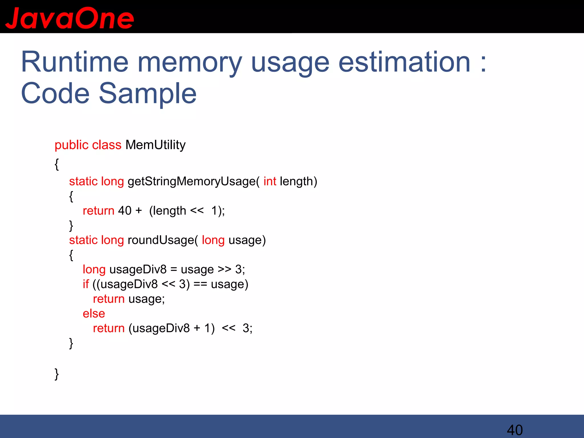 JavaOne IBM CONFIDENTIAL Runtime memory usage estimation : Code Sample public class MemUtility { static long getStringMemoryUsage( int length) { return 40 + (length << 1); } static long roundUsage( long usage) { long usageDiv8 = usage >> 3; if ((usageDiv8 << 3) == usage) return usage; else return (usageDiv8 + 1) << 3; } } 40 