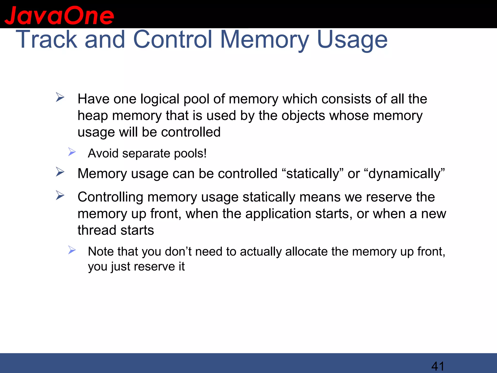 JavaOne IBM CONFIDENTIAL Track and Control Memory Usage  Have one logical pool of memory which consists of all the heap memory that is used by the objects whose memory usage will be controlled  Avoid separate pools!  Memory usage can be controlled “statically” or “dynamically”  Controlling memory usage statically means we reserve the memory up front, when the application starts, or when a new thread starts  Note that you don’t need to actually allocate the memory up front, you just reserve it 41 