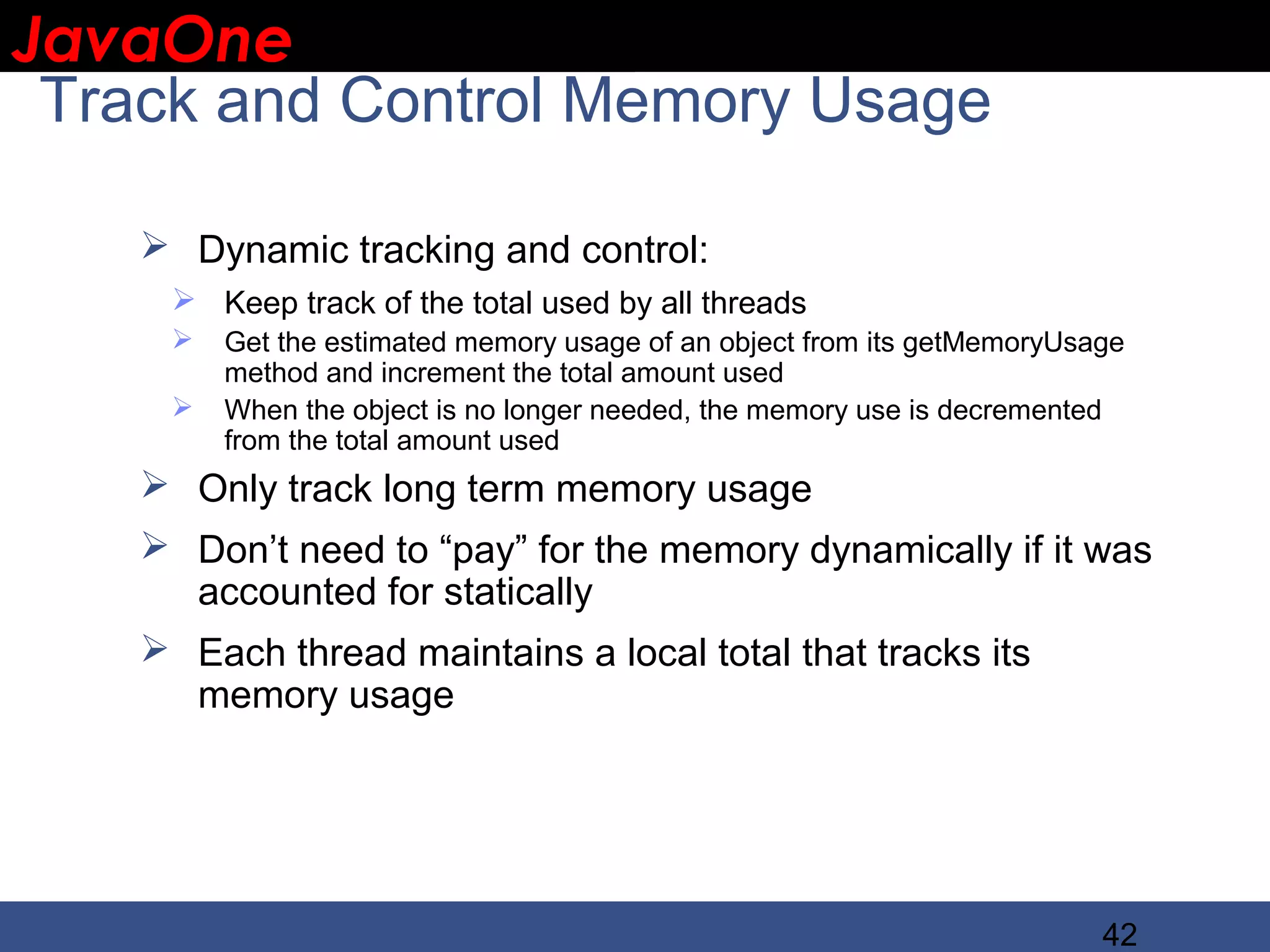 JavaOne IBM CONFIDENTIAL Track and Control Memory Usage  Dynamic tracking and control:  Keep track of the total used by all threads  Get the estimated memory usage of an object from its getMemoryUsage method and increment the total amount used  When the object is no longer needed, the memory use is decremented from the total amount used  Only track long term memory usage  Don’t need to “pay” for the memory dynamically if it was accounted for statically  Each thread maintains a local total that tracks its memory usage 42 