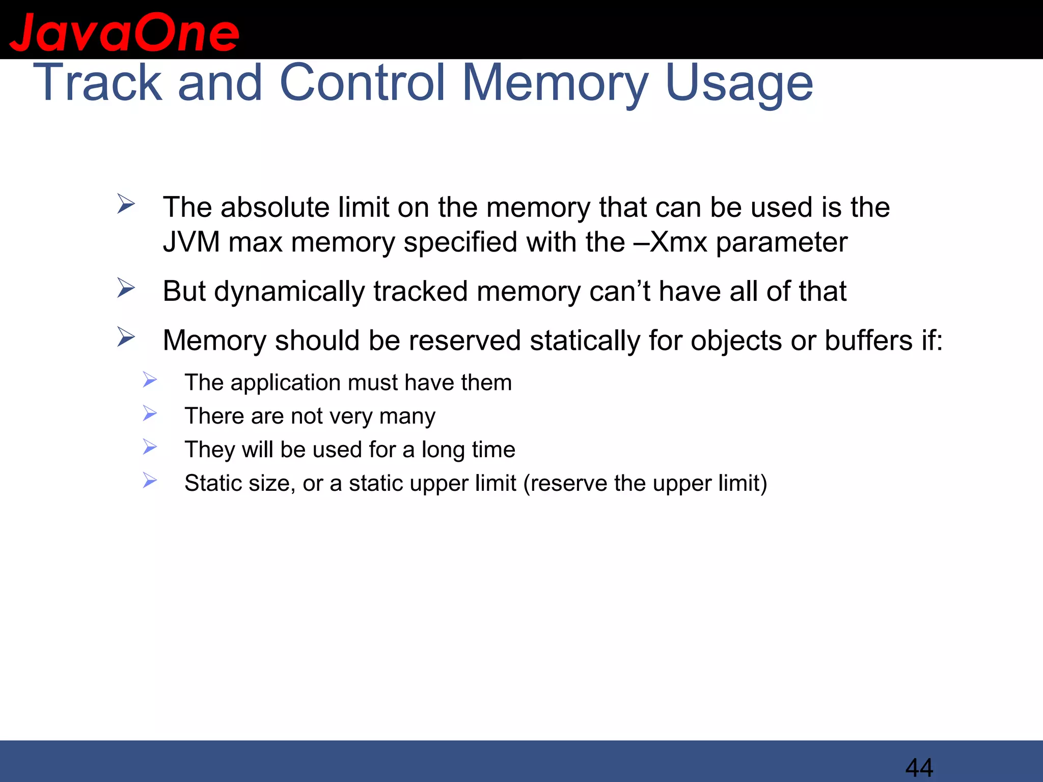 JavaOne IBM CONFIDENTIAL Track and Control Memory Usage  The absolute limit on the memory that can be used is the JVM max memory specified with the –Xmx parameter  But dynamically tracked memory can’t have all of that  Memory should be reserved statically for objects or buffers if:  The application must have them  There are not very many  They will be used for a long time  Static size, or a static upper limit (reserve the upper limit) 44 