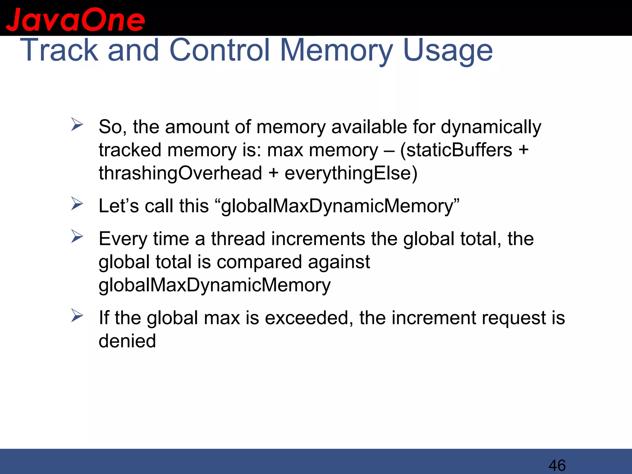 JavaOne IBM CONFIDENTIAL Track and Control Memory Usage  So, the amount of memory available for dynamically tracked memory is: max memory – (staticBuffers + thrashingOverhead + everythingElse)  Let’s call this “globalMaxDynamicMemory”  Every time a thread increments the global total, the global total is compared against globalMaxDynamicMemory  If the global max is exceeded, the increment request is denied 46 