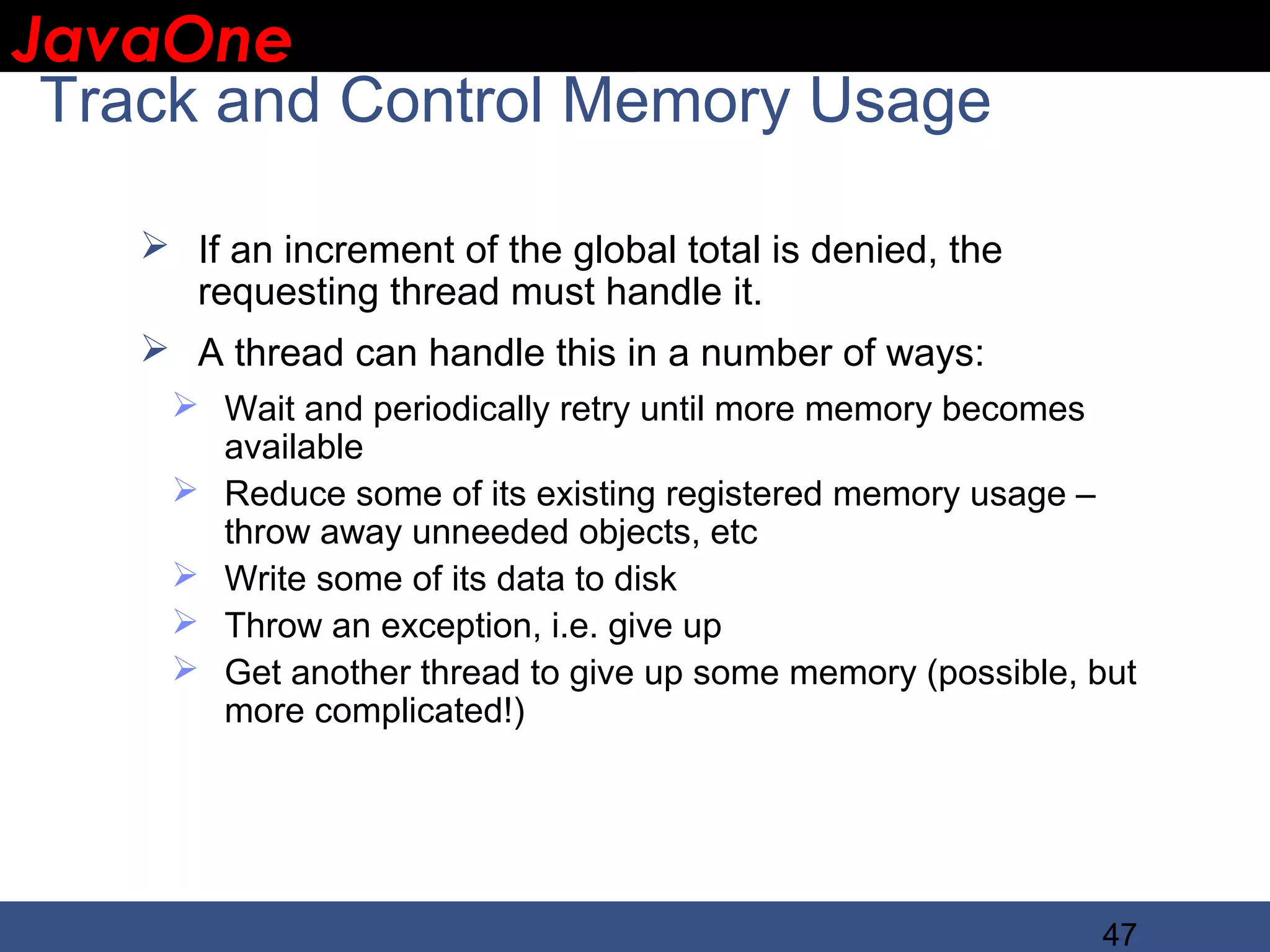 JavaOne IBM CONFIDENTIAL Track and Control Memory Usage  If an increment of the global total is denied, the requesting thread must handle it.  A thread can handle this in a number of ways:  Wait and periodically retry until more memory becomes available  Reduce some of its existing registered memory usage – throw away unneeded objects, etc  Write some of its data to disk  Throw an exception, i.e. give up  Get another thread to give up some memory (possible, but more complicated!) 47 