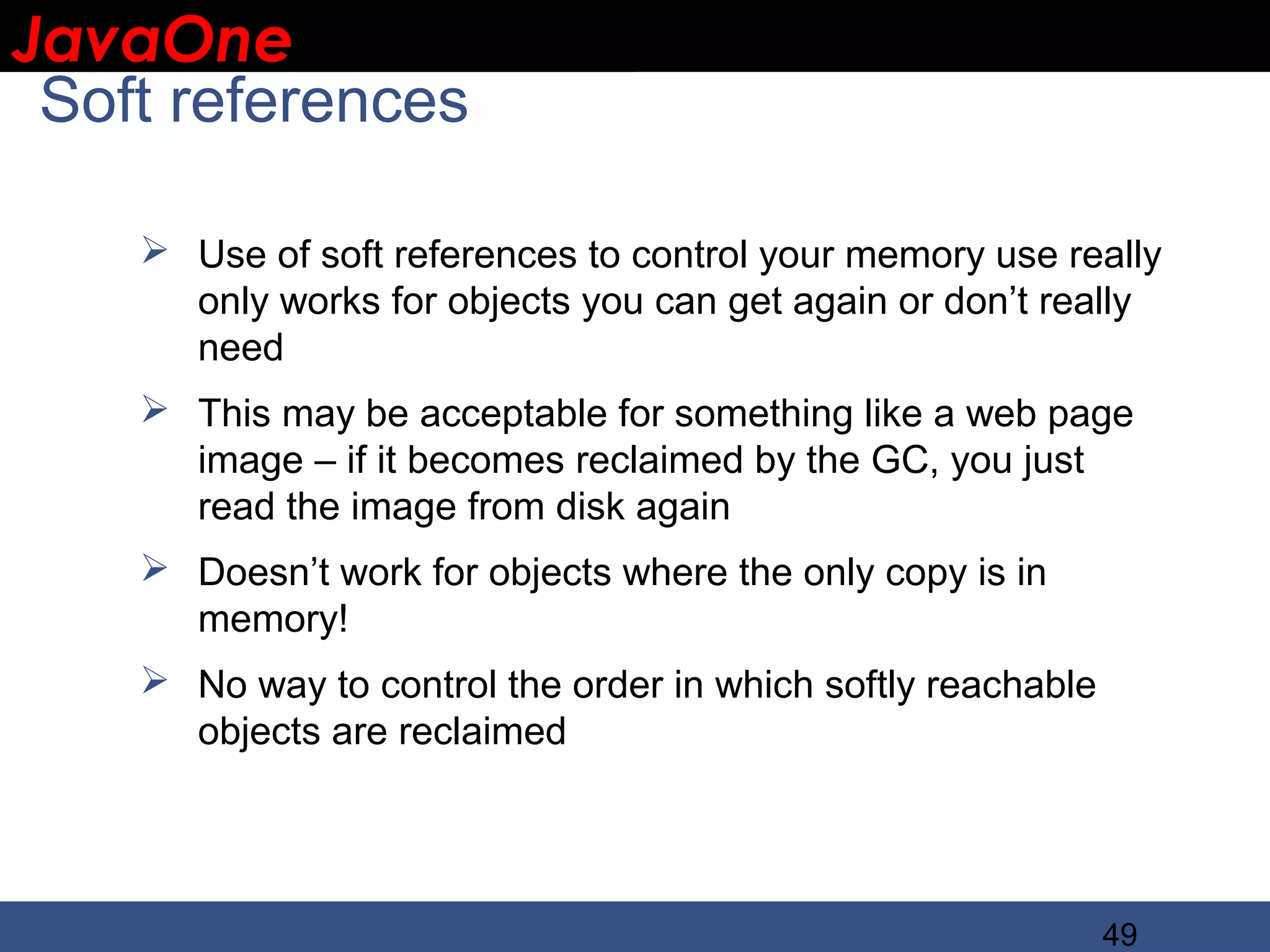 JavaOne IBM CONFIDENTIAL Soft references  Use of soft references to control your memory use really only works for objects you can get again or don’t really need  This may be acceptable for something like a web page image – if it becomes reclaimed by the GC, you just read the image from disk again  Doesn’t work for objects where the only copy is in memory!  No way to control the order in which softly reachable objects are reclaimed 49 