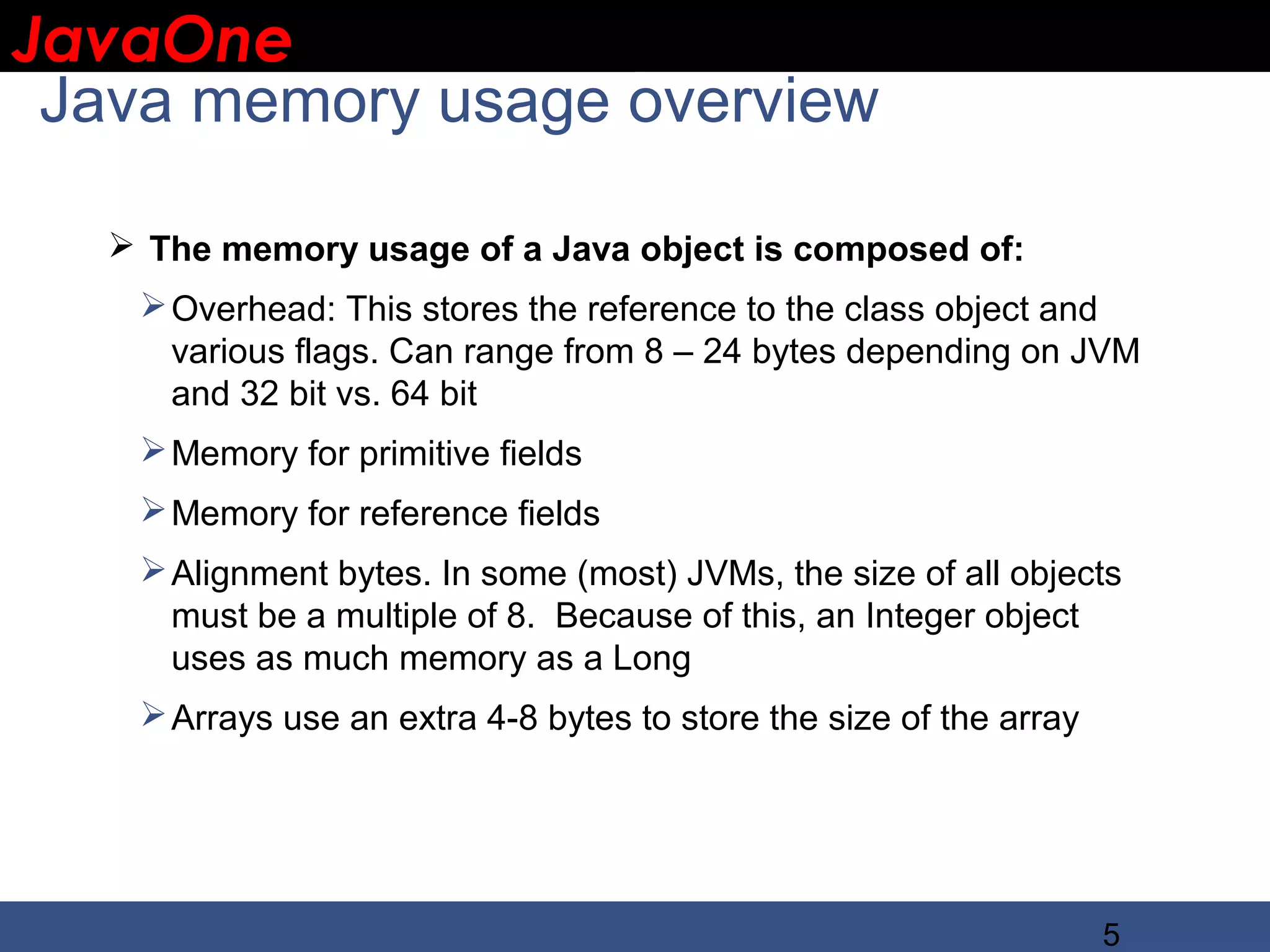 JavaOne IBM CONFIDENTIAL Java memory usage overview  The memory usage of a Java object is composed of:  Overhead: This stores the reference to the class object and various flags. Can range from 8 – 24 bytes depending on JVM and 32 bit vs. 64 bit  Memory for primitive fields  Memory for reference fields  Alignment bytes. In some (most) JVMs, the size of all objects must be a multiple of 8. Because of this, an Integer object uses as much memory as a Long  Arrays use an extra 4-8 bytes to store the size of the array 5 