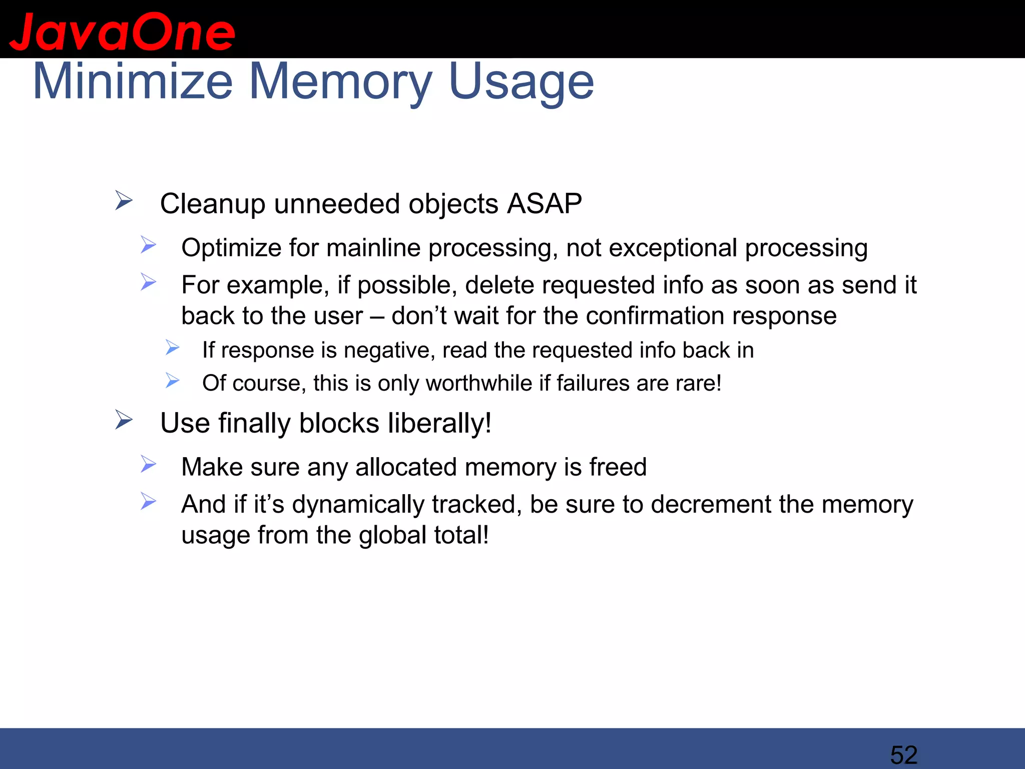 JavaOne IBM CONFIDENTIAL Minimize Memory Usage  Cleanup unneeded objects ASAP  Optimize for mainline processing, not exceptional processing  For example, if possible, delete requested info as soon as send it back to the user – don’t wait for the confirmation response  If response is negative, read the requested info back in  Of course, this is only worthwhile if failures are rare!  Use finally blocks liberally!  Make sure any allocated memory is freed  And if it’s dynamically tracked, be sure to decrement the memory usage from the global total! 52 