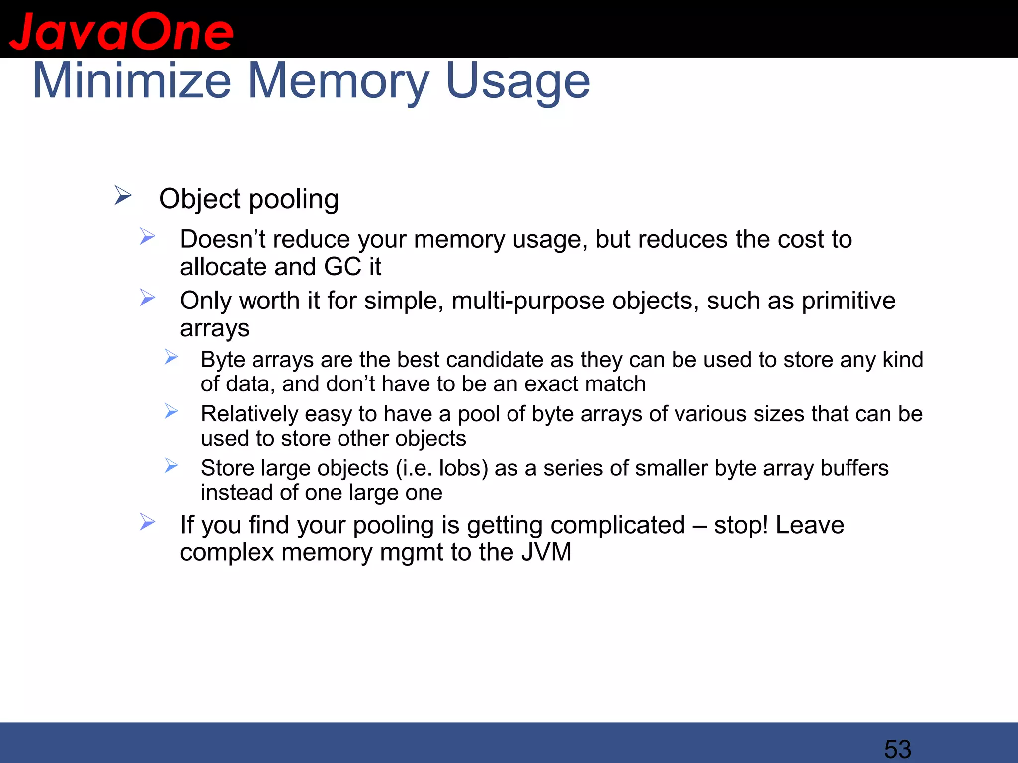 JavaOne IBM CONFIDENTIAL Minimize Memory Usage  Object pooling  Doesn’t reduce your memory usage, but reduces the cost to allocate and GC it  Only worth it for simple, multi-purpose objects, such as primitive arrays  Byte arrays are the best candidate as they can be used to store any kind of data, and don’t have to be an exact match  Relatively easy to have a pool of byte arrays of various sizes that can be used to store other objects  Store large objects (i.e. lobs) as a series of smaller byte array buffers instead of one large one  If you find your pooling is getting complicated – stop! Leave complex memory mgmt to the JVM 53 