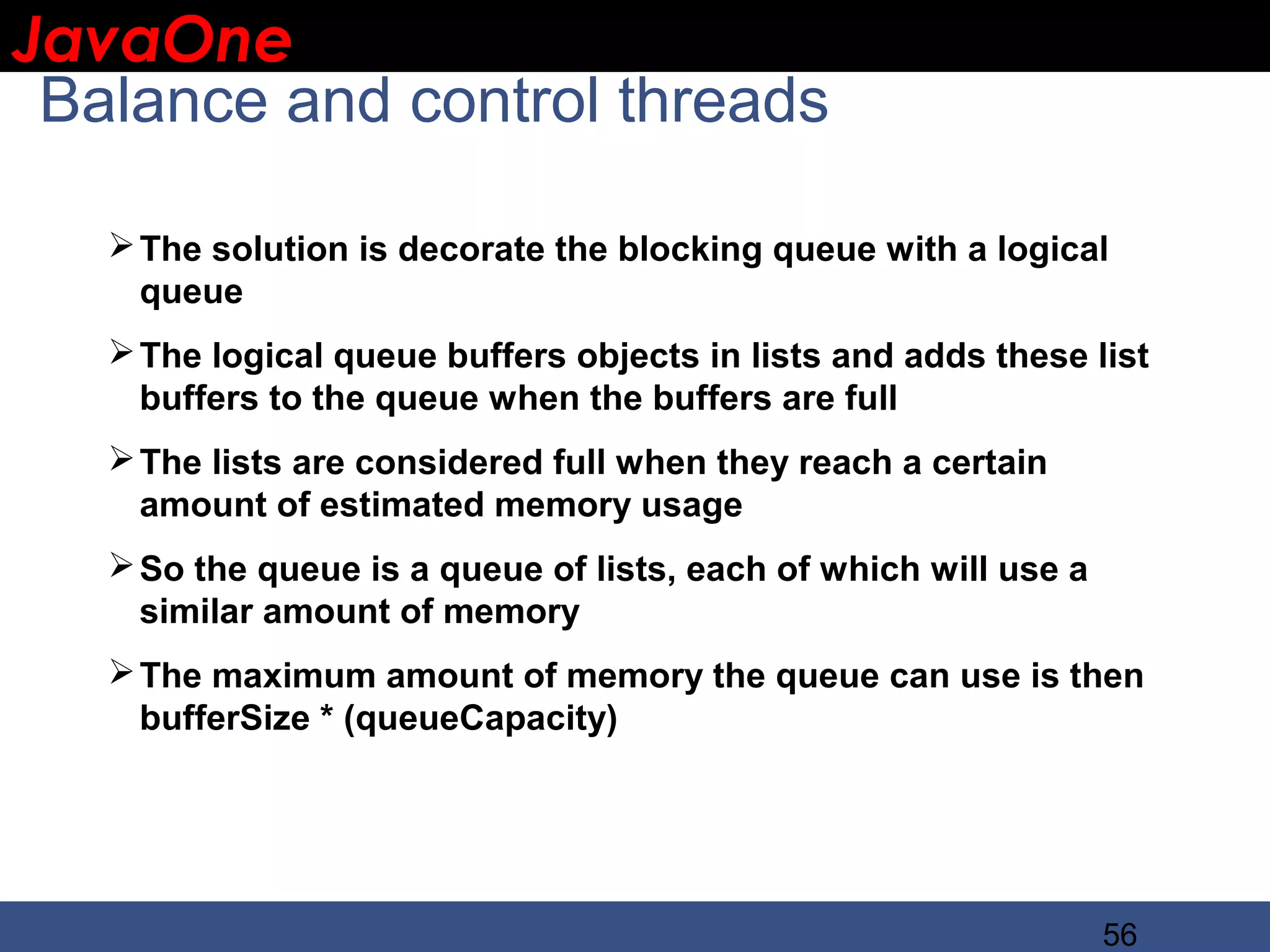 JavaOne IBM CONFIDENTIAL Balance and control threads  The solution is decorate the blocking queue with a logical queue  The logical queue buffers objects in lists and adds these list buffers to the queue when the buffers are full  The lists are considered full when they reach a certain amount of estimated memory usage  So the queue is a queue of lists, each of which will use a similar amount of memory  The maximum amount of memory the queue can use is then bufferSize * (queueCapacity) 56 