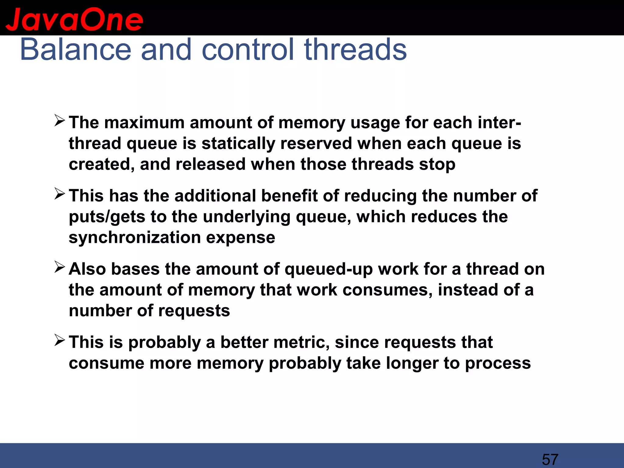 JavaOne IBM CONFIDENTIAL Balance and control threads  The maximum amount of memory usage for each inter- thread queue is statically reserved when each queue is created, and released when those threads stop  This has the additional benefit of reducing the number of puts/gets to the underlying queue, which reduces the synchronization expense  Also bases the amount of queued-up work for a thread on the amount of memory that work consumes, instead of a number of requests  This is probably a better metric, since requests that consume more memory probably take longer to process 57 