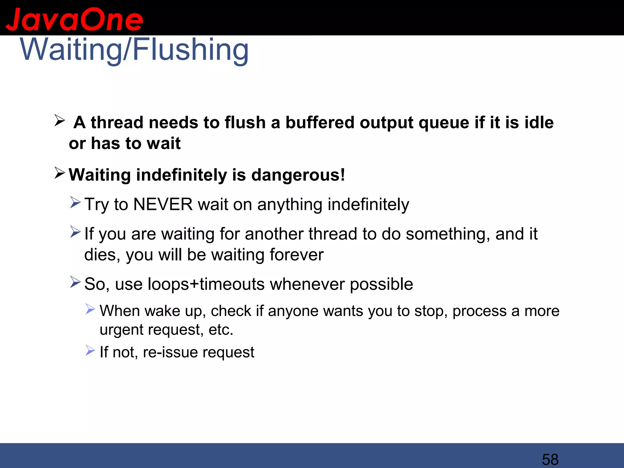 JavaOne IBM CONFIDENTIAL Waiting/Flushing  A thread needs to flush a buffered output queue if it is idle or has to wait  Waiting indefinitely is dangerous!  Try to NEVER wait on anything indefinitely  If you are waiting for another thread to do something, and it dies, you will be waiting forever  So, use loops+timeouts whenever possible  When wake up, check if anyone wants you to stop, process a more urgent request, etc.  If not, re-issue request 58 