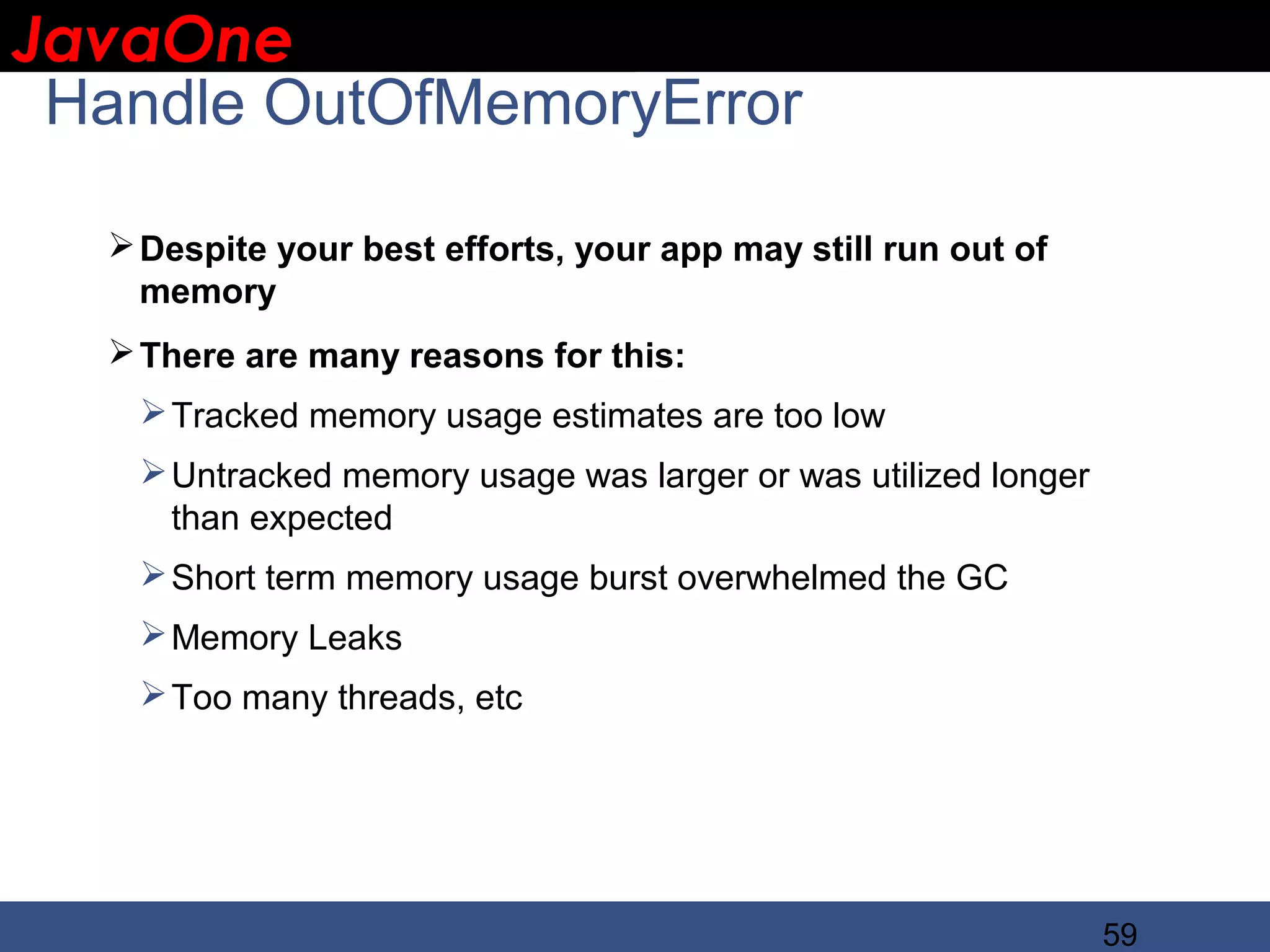 JavaOne IBM CONFIDENTIAL Handle OutOfMemoryError  Despite your best efforts, your app may still run out of memory  There are many reasons for this:  Tracked memory usage estimates are too low  Untracked memory usage was larger or was utilized longer than expected  Short term memory usage burst overwhelmed the GC  Memory Leaks  Too many threads, etc 59 