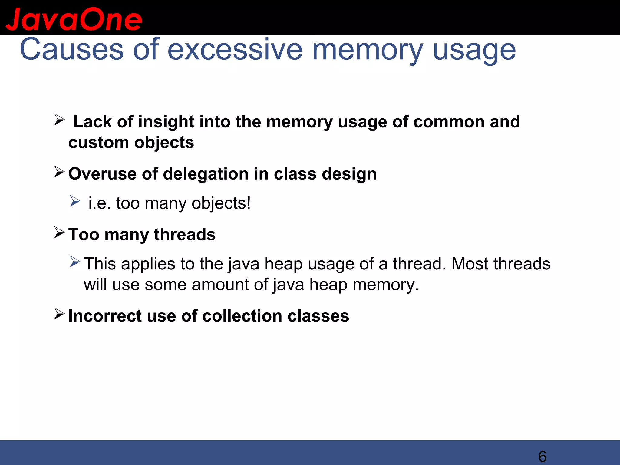 JavaOne IBM CONFIDENTIAL Causes of excessive memory usage  Lack of insight into the memory usage of common and custom objects  Overuse of delegation in class design  i.e. too many objects!  Too many threads  This applies to the java heap usage of a thread. Most threads will use some amount of java heap memory.  Incorrect use of collection classes 6 