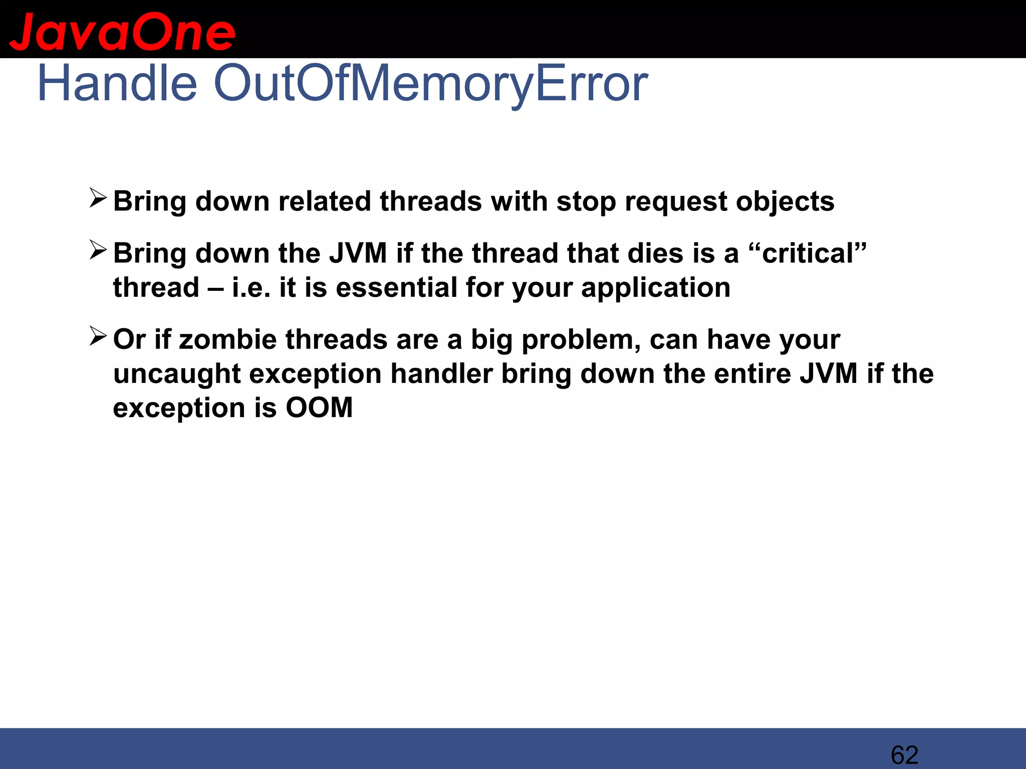 JavaOne IBM CONFIDENTIAL Handle OutOfMemoryError  Bring down related threads with stop request objects  Bring down the JVM if the thread that dies is a “critical” thread – i.e. it is essential for your application  Or if zombie threads are a big problem, can have your uncaught exception handler bring down the entire JVM if the exception is OOM 62 