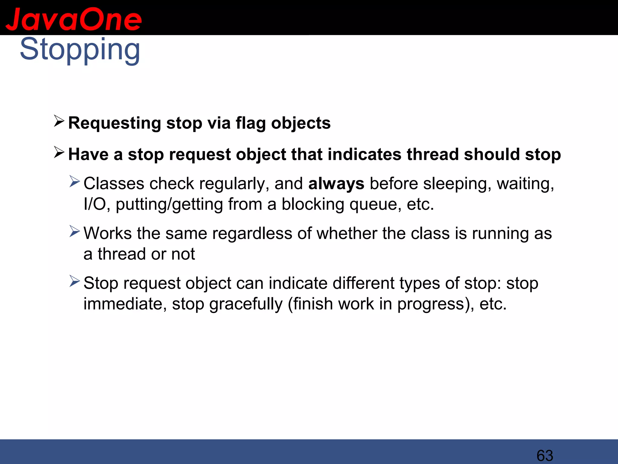 JavaOne IBM CONFIDENTIAL Stopping  Requesting stop via flag objects  Have a stop request object that indicates thread should stop  Classes check regularly, and always before sleeping, waiting, I/O, putting/getting from a blocking queue, etc.  Works the same regardless of whether the class is running as a thread or not  Stop request object can indicate different types of stop: stop immediate, stop gracefully (finish work in progress), etc. 63 