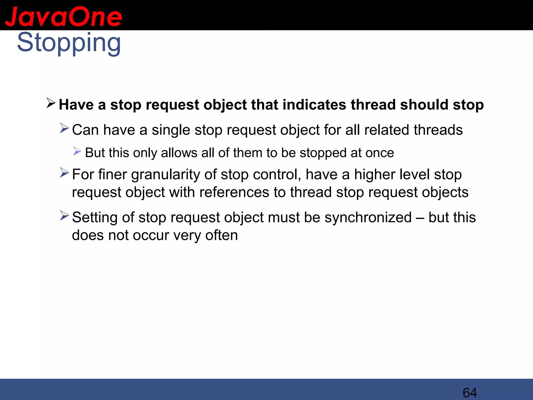 JavaOne IBM CONFIDENTIAL Stopping  Have a stop request object that indicates thread should stop  Can have a single stop request object for all related threads  But this only allows all of them to be stopped at once  For finer granularity of stop control, have a higher level stop request object with references to thread stop request objects  Setting of stop request object must be synchronized – but this does not occur very often 64 