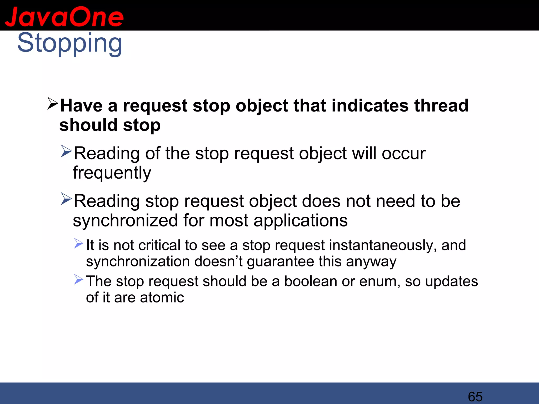 JavaOne IBM CONFIDENTIAL Stopping Have a request stop object that indicates thread should stop Reading of the stop request object will occur frequently Reading stop request object does not need to be synchronized for most applications  It is not critical to see a stop request instantaneously, and synchronization doesn’t guarantee this anyway  The stop request should be a boolean or enum, so updates of it are atomic 65 
