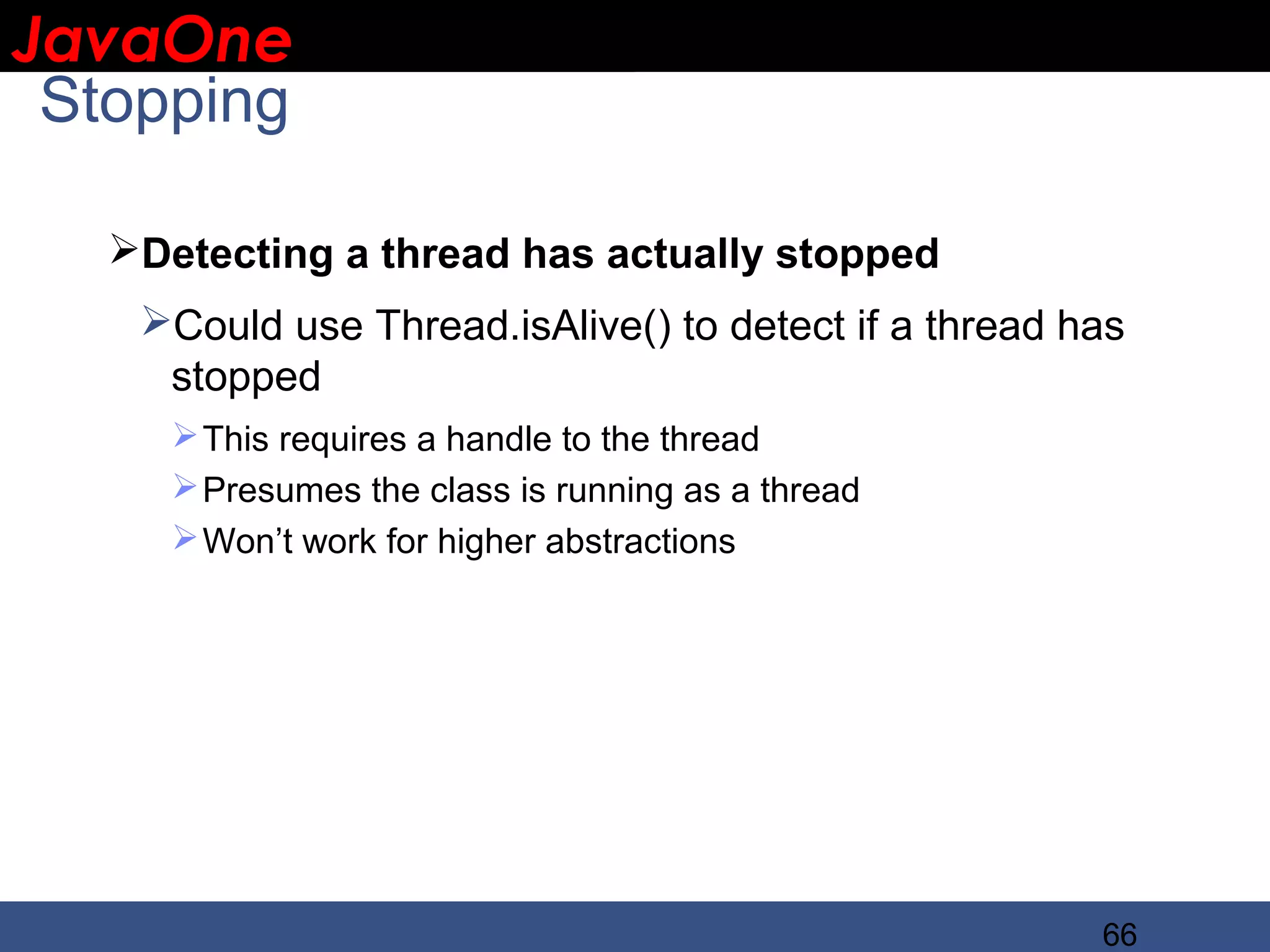 JavaOne IBM CONFIDENTIAL Stopping Detecting a thread has actually stopped Could use Thread.isAlive() to detect if a thread has stopped  This requires a handle to the thread  Presumes the class is running as a thread  Won’t work for higher abstractions 66 