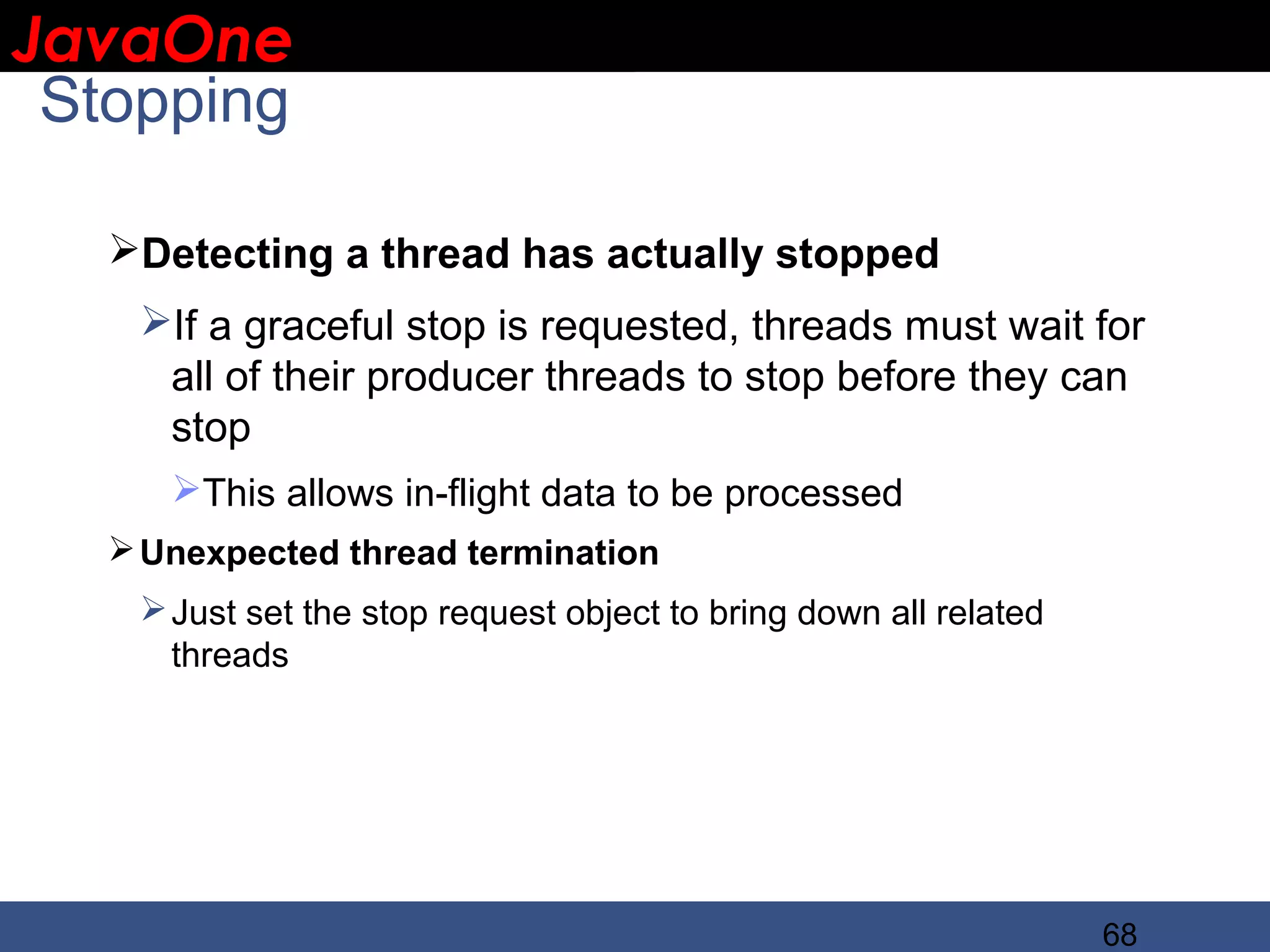 JavaOne IBM CONFIDENTIAL Stopping Detecting a thread has actually stopped If a graceful stop is requested, threads must wait for all of their producer threads to stop before they can stop This allows in-flight data to be processed  Unexpected thread termination  Just set the stop request object to bring down all related threads 68 