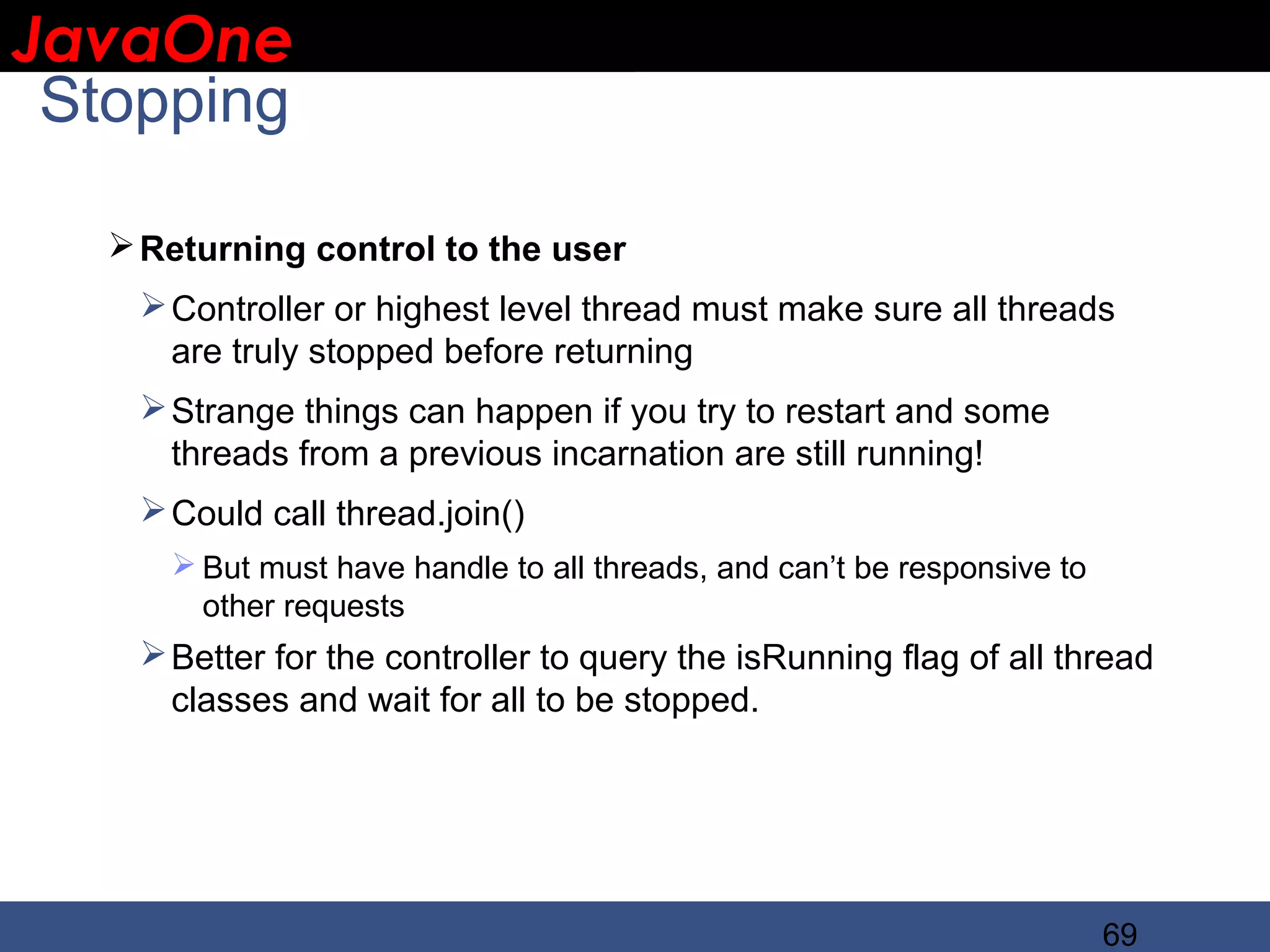JavaOne IBM CONFIDENTIAL Stopping  Returning control to the user  Controller or highest level thread must make sure all threads are truly stopped before returning  Strange things can happen if you try to restart and some threads from a previous incarnation are still running!  Could call thread.join()  But must have handle to all threads, and can’t be responsive to other requests  Better for the controller to query the isRunning flag of all thread classes and wait for all to be stopped. 69 