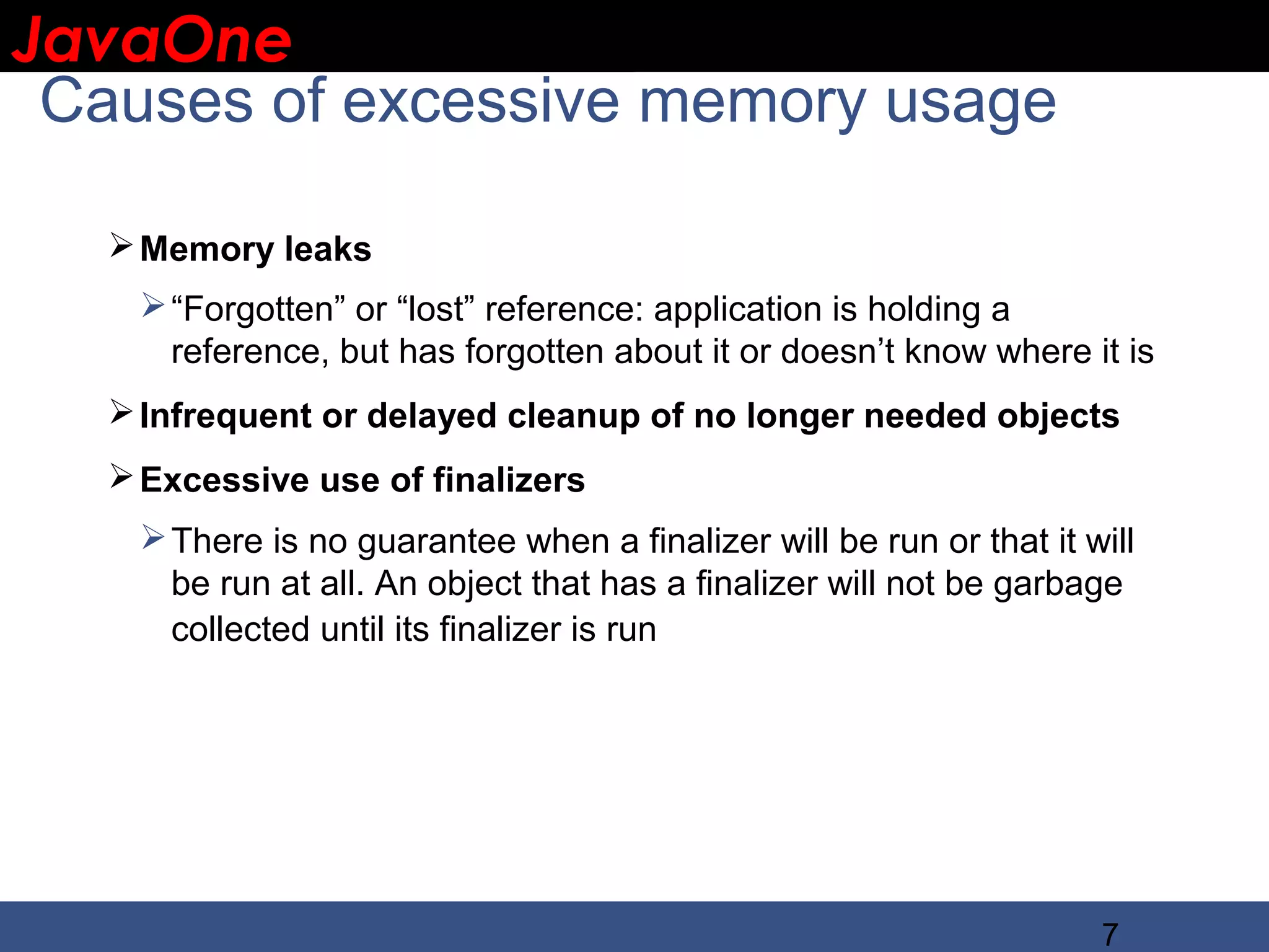 JavaOne IBM CONFIDENTIAL Causes of excessive memory usage  Memory leaks  “Forgotten” or “lost” reference: application is holding a reference, but has forgotten about it or doesn’t know where it is  Infrequent or delayed cleanup of no longer needed objects  Excessive use of finalizers  There is no guarantee when a finalizer will be run or that it will be run at all. An object that has a finalizer will not be garbage collected until its finalizer is run 7 