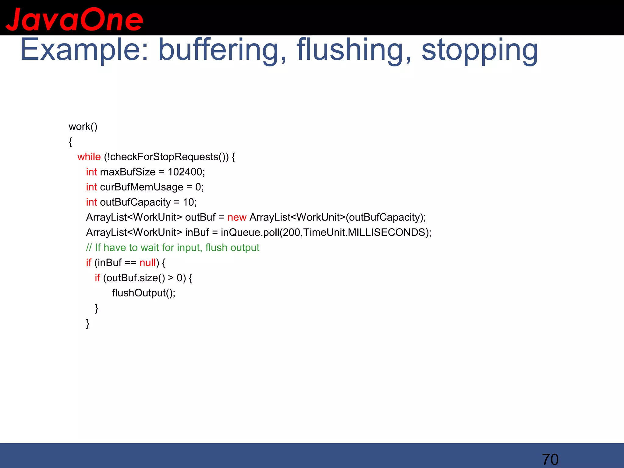 JavaOne IBM CONFIDENTIAL Example: buffering, flushing, stopping work() { while (!checkForStopRequests()) { int maxBufSize = 102400; int curBufMemUsage = 0; int outBufCapacity = 10; ArrayList<WorkUnit> outBuf = new ArrayList<WorkUnit>(outBufCapacity); ArrayList<WorkUnit> inBuf = inQueue.poll(200,TimeUnit.MILLISECONDS); // If have to wait for input, flush output if (inBuf == null) { if (outBuf.size() > 0) { flushOutput(); } } 70 