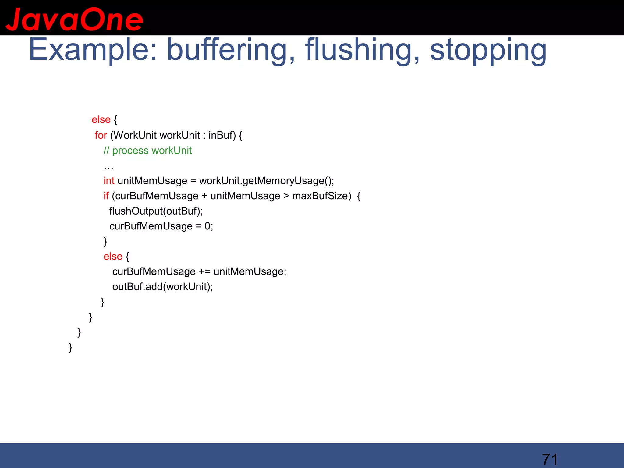 JavaOne IBM CONFIDENTIAL Example: buffering, flushing, stopping else { for (WorkUnit workUnit : inBuf) { // process workUnit … int unitMemUsage = workUnit.getMemoryUsage(); if (curBufMemUsage + unitMemUsage > maxBufSize) { flushOutput(outBuf); curBufMemUsage = 0; } else { curBufMemUsage += unitMemUsage; outBuf.add(workUnit); } } } } 71 