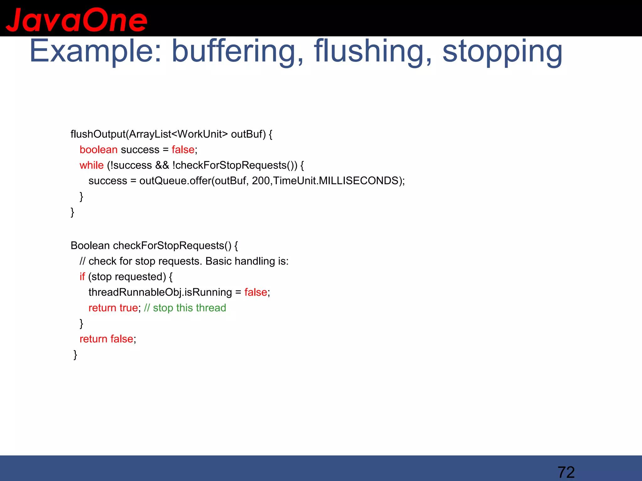 JavaOne IBM CONFIDENTIAL Example: buffering, flushing, stopping flushOutput(ArrayList<WorkUnit> outBuf) { boolean success = false; while (!success && !checkForStopRequests()) { success = outQueue.offer(outBuf, 200,TimeUnit.MILLISECONDS); } } Boolean checkForStopRequests() { // check for stop requests. Basic handling is: if (stop requested) { threadRunnableObj.isRunning = false; return true; // stop this thread } return false; } 72 