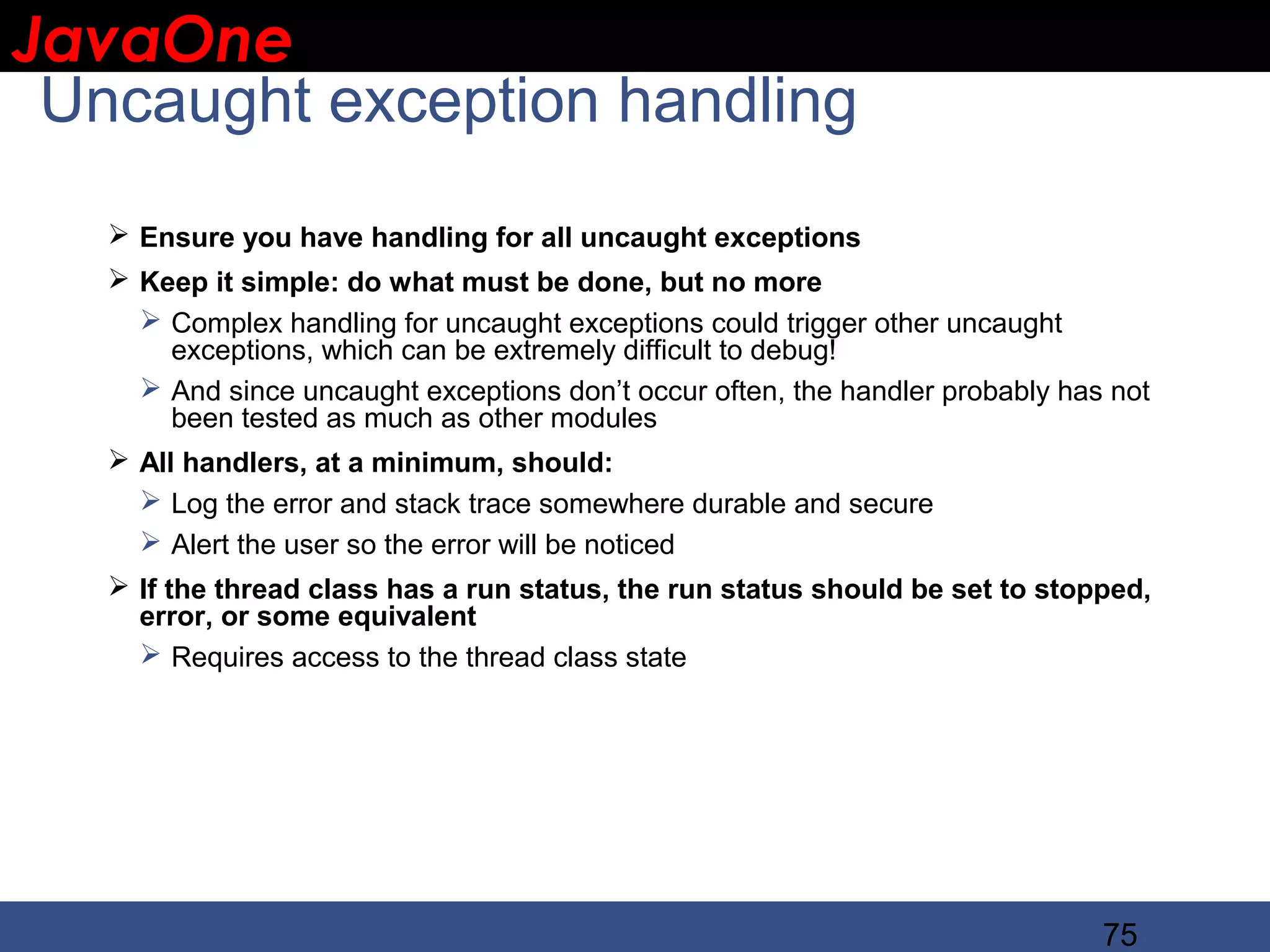 JavaOne IBM CONFIDENTIAL Uncaught exception handling  Ensure you have handling for all uncaught exceptions  Keep it simple: do what must be done, but no more  Complex handling for uncaught exceptions could trigger other uncaught exceptions, which can be extremely difficult to debug!  And since uncaught exceptions don’t occur often, the handler probably has not been tested as much as other modules  All handlers, at a minimum, should:  Log the error and stack trace somewhere durable and secure  Alert the user so the error will be noticed  If the thread class has a run status, the run status should be set to stopped, error, or some equivalent  Requires access to the thread class state 75 