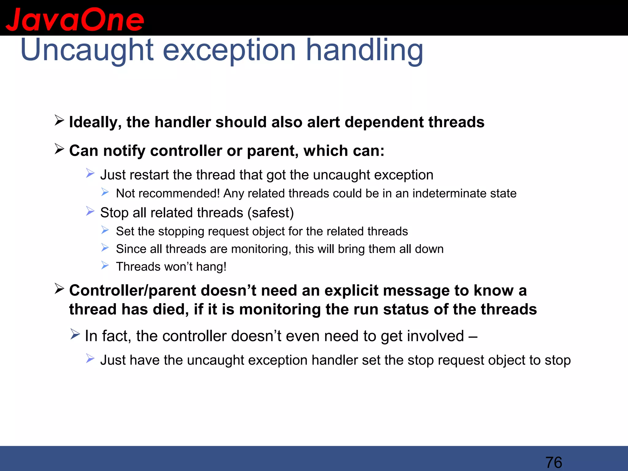 JavaOne IBM CONFIDENTIAL Uncaught exception handling  Ideally, the handler should also alert dependent threads  Can notify controller or parent, which can:  Just restart the thread that got the uncaught exception  Not recommended! Any related threads could be in an indeterminate state  Stop all related threads (safest)  Set the stopping request object for the related threads  Since all threads are monitoring, this will bring them all down  Threads won’t hang!  Controller/parent doesn’t need an explicit message to know a thread has died, if it is monitoring the run status of the threads  In fact, the controller doesn’t even need to get involved –  Just have the uncaught exception handler set the stop request object to stop 76 