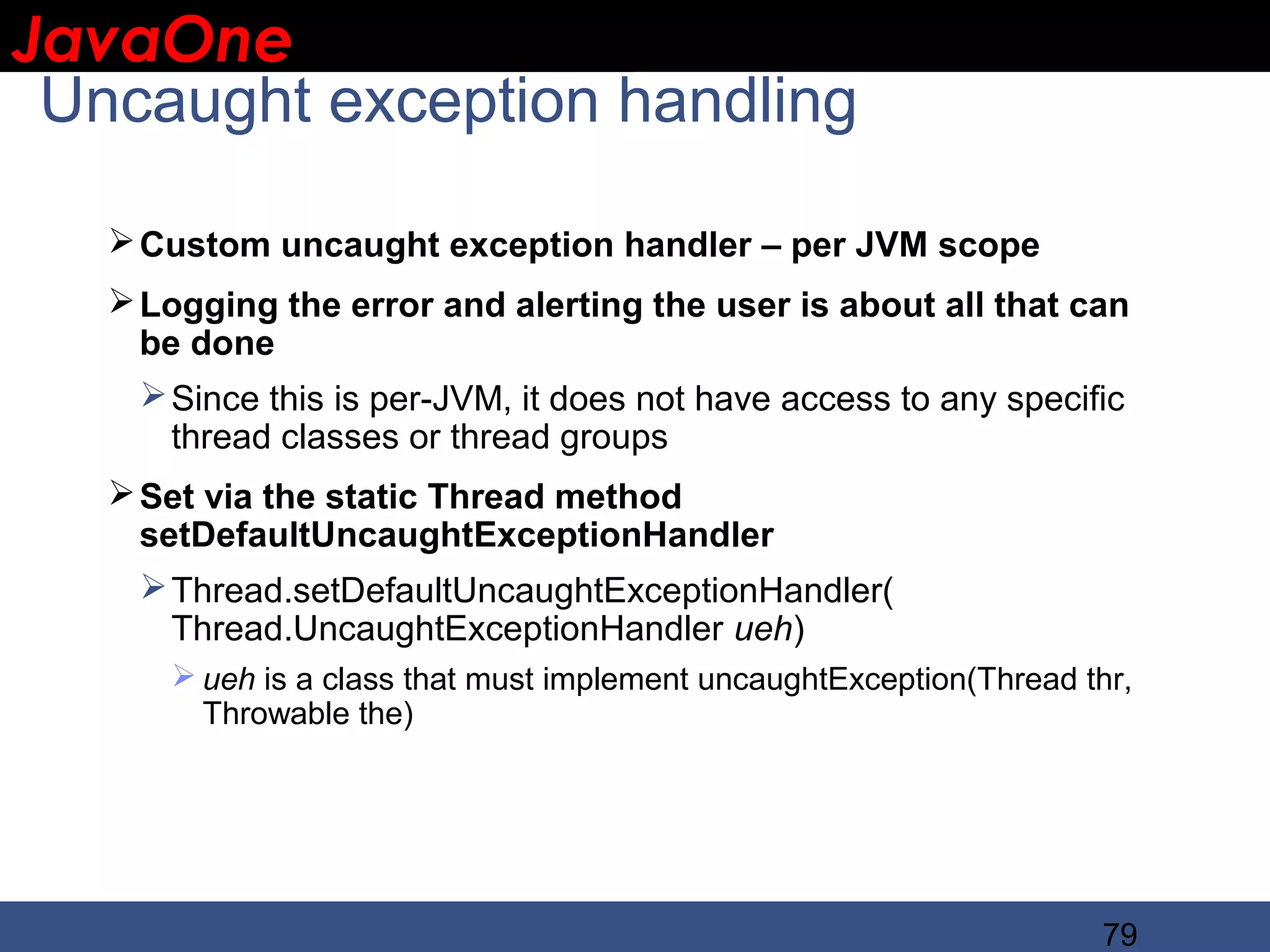 JavaOne IBM CONFIDENTIAL Uncaught exception handling  Custom uncaught exception handler – per JVM scope  Logging the error and alerting the user is about all that can be done  Since this is per-JVM, it does not have access to any specific thread classes or thread groups  Set via the static Thread method setDefaultUncaughtExceptionHandler  Thread.setDefaultUncaughtExceptionHandler( Thread.UncaughtExceptionHandler ueh)  ueh is a class that must implement uncaughtException(Thread thr, Throwable the) 79 