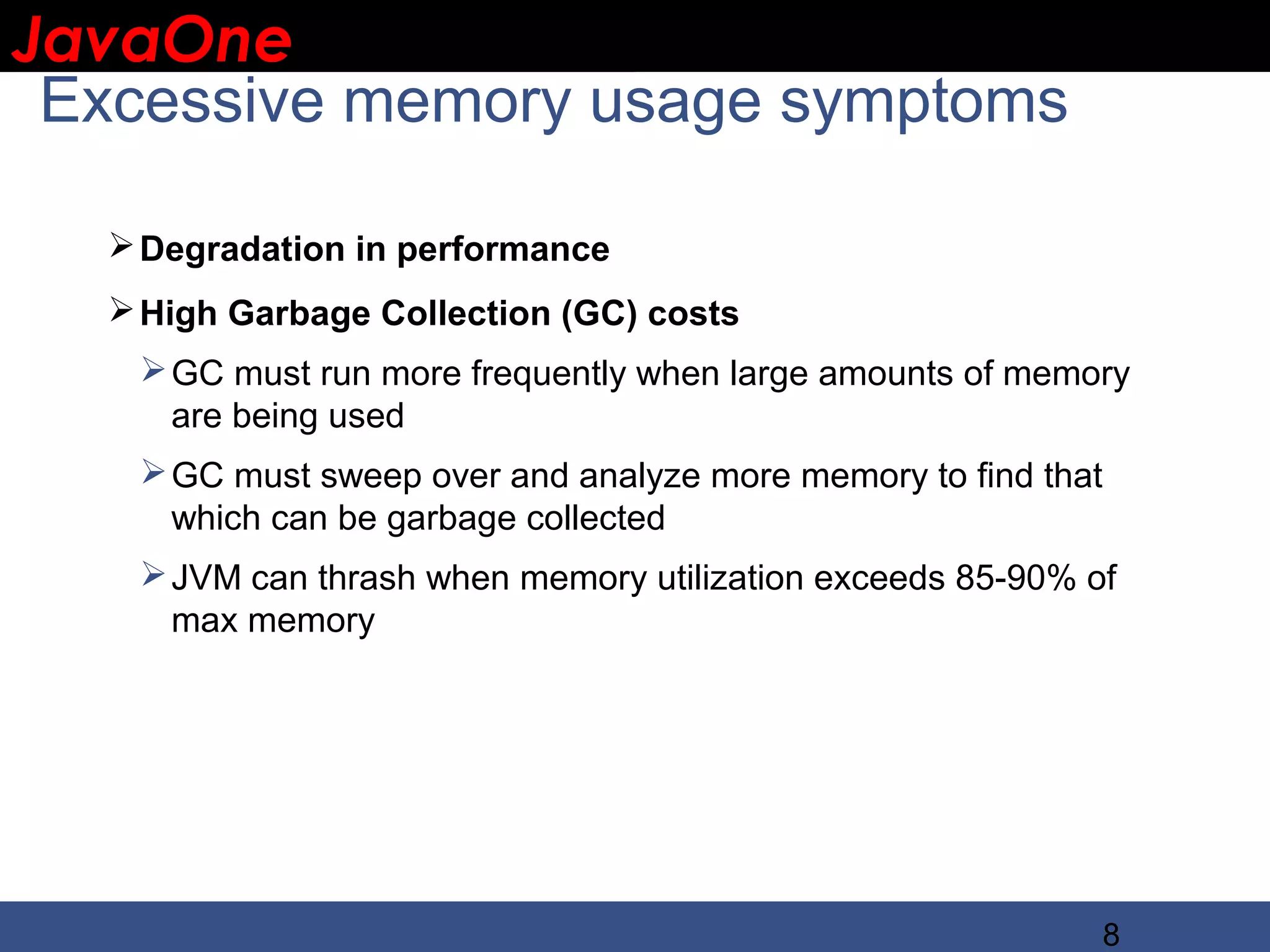 JavaOne IBM CONFIDENTIAL Excessive memory usage symptoms  Degradation in performance  High Garbage Collection (GC) costs  GC must run more frequently when large amounts of memory are being used  GC must sweep over and analyze more memory to find that which can be garbage collected  JVM can thrash when memory utilization exceeds 85-90% of max memory 8 